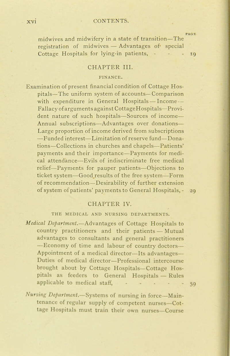 midwives and midwifery in a state of transition—The registration of midwives — Advantages of special Cottage Hospitals for lying-in patients, - - - 19 CHAPTER III. FINANCE. Examination of present financial condition of Cottage Hos- pitals—The uniform system of accounts—Comparison with expenditure in General Hospitals — Income — Fallacy of arguments against CottageHospitals—Provi- dent nature of such hospitals—Sources of income— Annual subscriptions—Advantages over donations— Large proportion of income derived from subscriptions —Funded interest—Limitation of reserve fund—Dona- tions—Collections in churches and chapels—Patients' payments and their importance—Payments for medi- cal attendance—Evils of indiscriminate free medical relief—Payments for pauper patients—Objections to ticket system^—Good results of the free system—Form of recommendation—Desirability of further extension of system of patients' payments to General Hospitals, - 29 CHAPTER IV. THE MEDICAL AND NURSING DEPARTMENTS. Medical Department.—Advantages of Cottage Hospitals to country practitioners and their patients — Mutual advantages to consultants and general practitioners —Economy of time and labour of country doctors— Appointment of a medical director—Its advantages— Duties of medical director—Professional intercourse brought about by Cottage Hospitals—Cottage Hos- pitals as feeders to General Hospitals — Rules applicable to medical staff, 59 Nursing Department.—Systems of nursing in force—Main- tenance of regular supply of competent nurses—Cot- tage Hospitals must train their own nurses—Course