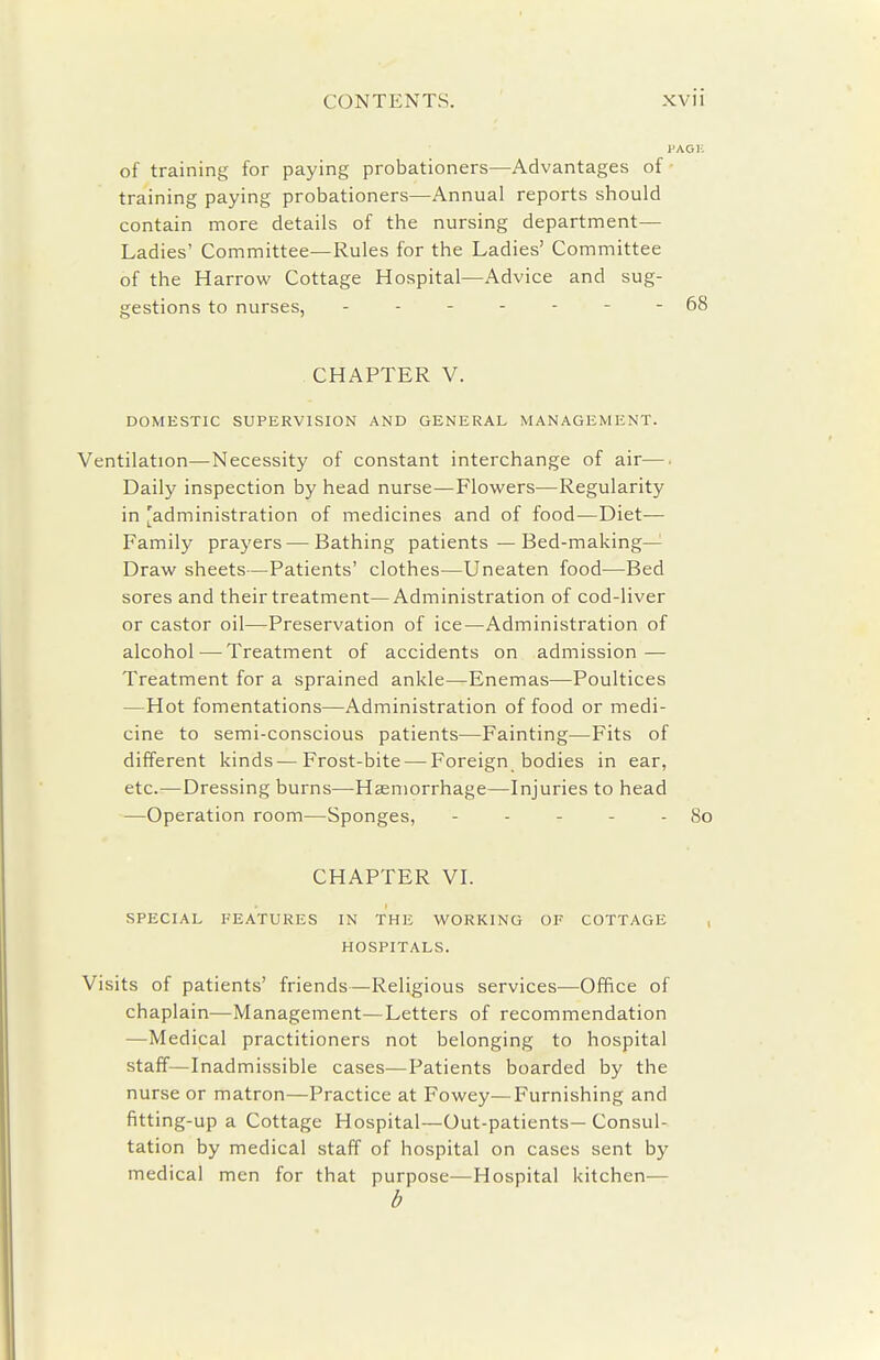 of training for paying probationers—Advantages of training paying probationers—Annual reports should contain more details of the nursing department— Ladies' Committee—Rules for the Ladies' Committee of the Harrow Cottage Hospital—Advice and sug- gestions to nurses, 68 CHAPTER V. DOMESTIC SUPERVISION AND GENERAL MANAGEMENT. Ventilation—Necessity of constant interchange of air—. Daily inspection by head nurse—Flowers—Regularity in [administration of medicines and of food—Diet— Family prayers — Bathing patients—Bed-making— Draw sheets—Patients' clothes—Uneaten food—Bed sores and their treatment—Administration of cod-liver or castor oil—Preservation of ice—Administration of alcohol — Treatment of accidents on admission — Treatment for a sprained ankle—Enemas—Poultices —Hot fomentations—Administration of food or medi- cine to semi-conscious patients—Fainting—Fits of different kinds—Frost-bite — Foreign bodies in ear, etc.—Dressing burns—Hsemorrhage—Injuries to head —Operation room—Sponges, - - - - - 80 CHAPTER VL SPECIAL FEATURES IN THE WORKING OF COTTAGE , HOSPITALS. Visits of patients' friends—Religious services—Office of chaplain—Management—Letters of recommendation —Medical practitioners not belonging to hospital staff—Inadmissible cases—Patients boarded by the nurse or matron—Practice at Fowey—Furnishing and fitting-up a Cottage Hospital—Out-patients—Consul- tation by medical staff of hospital on cases sent by medical men for that purpose—Hospital kitchen— b