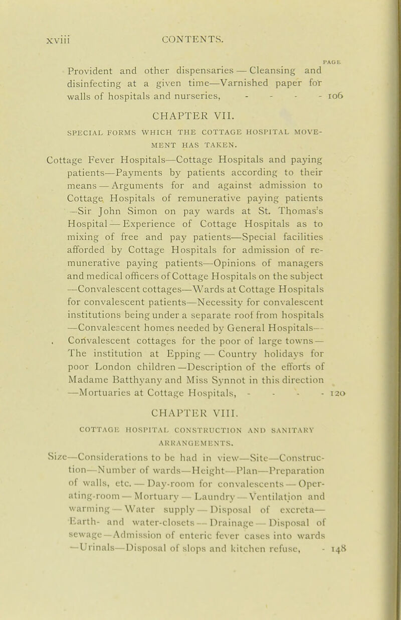 Provident and other dispensaries — Cleansing and disinfecting at a given time—Varnished paper for walls of hospitals and nurseries, . - . . io6 CHAPTER VII. SPECIAL FORMS WHICH THE COTTAGE HOSPITAL MOVE- MENT HAS TAKEN. Cottage Fever Hospitals—Cottage Hospitals and paying patients—Payments by patients according to their means — Arguments for and against admission to Cottage Hospitals of remunerative paying patients —Sir John Simon on pay wards at St. Thomas's Hospital — Experience of Cottage Hospitals as to mixing of free and pay patients—Special facilities afforded by Cottage Hospitals for admission of re- munerative paying patients—Opinions of managers and medical officers of Cottage Hospitals on the subject —Convalescent cottages—Wards at Cottage Hospitals for convalescent patients—Necessity for convalescent institutions being under a separate roof from hospitals —Convaleccent homes needed by General Hospitals— Corivalescent cottages for the poor of large towns — The institution at Epping — Country holidays for poor London children—Description of the efforts of Madame Batthyany and Miss Synnot in this direction —Mortuaries at Cottage Hospitals, - - - - 120 CHAPTER VIII. COTTAGE HOSPITAL CONSTRUCTION AND SANITARY ARRANGEMENTS. Size—Considerations to be had in view—Site—Construc- tion—Number of wards—Height—Plan—Preparation of walls, etc. — Daj'-room for convalescents — Oper- ating-room— Mortuary — Laundry — Ventilation and warming — Water supply — Disposal of excreta— Earth- and water-closets — Drainage—Disposal of sewage—Admission of enteric fever cases into wards —Urinals—Disposal of slops and kitchen refuse, - 148