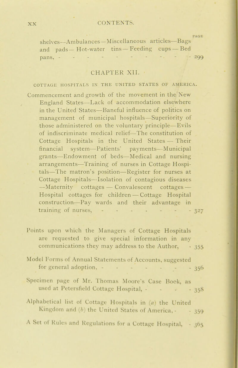 I'AGE shelves—Ambulances —Miscellaneous articles—Bags and pads—Hot-water tins —Feeding cups — Bed pans, ---------- 299 CHAPTER XII. COTTAGE HOSPITALS K\ THE UNITED STATES OF AMERICA. Commencement and growth of the movement in the New England States—Lack of accommodation elsewhere in the United States—Baneful influence of politics on management of municipal hospitals—Superiority of those administered on the voluntary principle—Evils of indiscriminate medical relief—-The constitution of Cottage Hospitals in the United States — Their financial system—Patients' payments—Municipal grants—Endowment of beds—Medical and nursing arrangements—Training of nurses in Cottage Hospi- tals—The matron's position—Register for nurses at Cottage Hospitals—Isolation of contagious diseases —Maternity cottages — Convalescent cottages — Hospital cottages for children — Cottage Hospital construction—Pay wards and their advantage in training of nurses, 327 Points upon which the Managers of Cottage Hospitals are requested to give special information in any communications they may address to the Author, - 355 Model Forms of Annual Statements of Accounts, suggested for general adoption. ------- 356 Specimen page of Mr. Thomas Moore's Case Bock, as used at Petersficld Cottage Hospital, - - . - 358 Alphabetical list ol Cottage Hospitals in (a) the United Kingdom and (/;) the United States of America. - ■ 359 A Set of Rules and Regulations for a Cottage Hospital, - 365