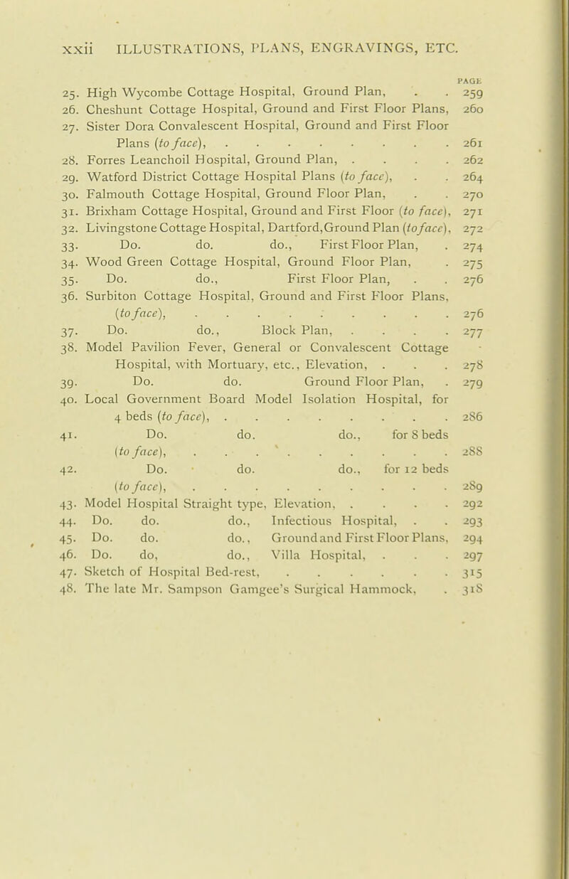 I'AQE 25. High Wycombe Cottage Hospital, Ground Plan, . . 259 26. Cheshunt Cottage Hospital, Ground and First Floor Plans, 260 27. Sister Dora Convalescent Hospital, Ground and First Floor Plans (to face), ........ 261 28. Forres Leanchoil Hospital, Ground Plan, .... 262 29. Watford District Cottage Hospital Plans (to face), . . 264 30. Falmouth Cottage Hospital, Ground Floor Plan, . . 270 31. Brixham Cottage Hospital, Ground and First Floor (to face), 271 32. Livingstone Cottage Hospital, Dartford,Ground Plan (toface), 272 33. Do. do. do.. First Floor Plan, . 274 34. Wood Green Cottage Hospital, Ground Floor Plan, . 275 35. Do. do.. First Floor Plan, . . 276 36. Surbiton Cottage Hospital, Ground and First Floor Plans, [to face), 276 37. Do. do.. Block Plan, .... 277 38. Model Pavilion Fever, General or Convalescent Cottage Hospital, with Mortuary, etc.. Elevation, . . . 278 39. Do. do. Ground Floor Plan, . 279 40. Local Government Board Model Isolation Hospital, for i{ heds (to face), ........ 2S6 41. Do. do. do., forSbeds {to face), . . . ' 28S 42. Do. do. do., for 12 beds (to face), 289 43. Model Hospital Straight type, Elevation 292 44. Do. do. do.. Infectious Hospital, . . 293 45. Do. do. do.. Ground and First Floor Plans. 294 46. Do. do, do., Villa Hospital, . . . 297 47. Sketch of Hospital Bed-rest 315 48. The late Mr. Sampson Gamgee's Surgical Hammock, . 31S