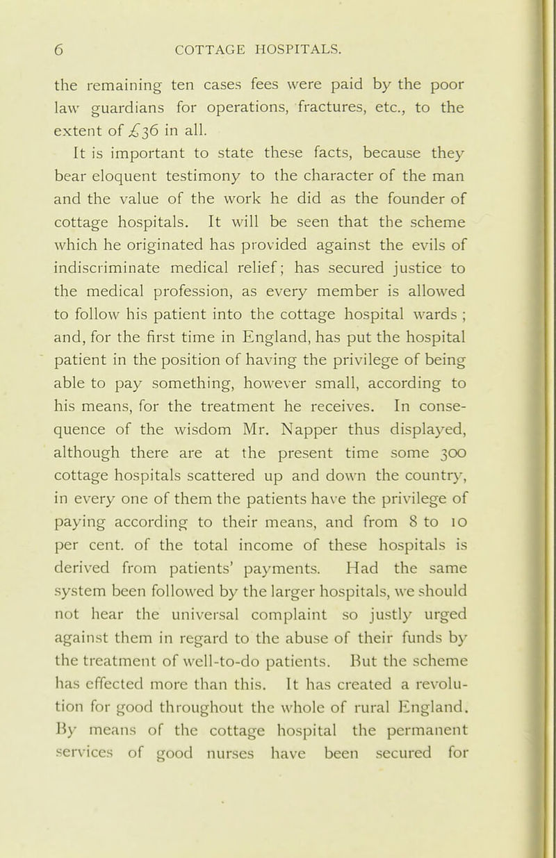 the remaining ten cases fees were paid by the poor law guardians for operations, fractures, etc., to the extent of £2,6 in all. It is important to state these facts, because they bear eloquent testimony to the character of the man and the value of the work he did as the founder of cottage hospitals. It will be seen that the scheme which he originated has provided against the evils of indiscriminate medical relief; has secured justice to the medical profession, as every member is allowed to follow his patient into the cottage hospital wards ; and, for the first time in England, has put the hospital patient in the position of having the privilege of being able to pay something, however small, according to his means, for the treatment he receives. In conse- quence of the wisdom Mr. Napper thus displayed, although there are at the present time some 300 cottage hospitals scattered up and down the country, in every one of them the patients have the privilege of paying according to their means, and from 8 to 10 per cent, of the total income of these hospitals is derived from patients' payments. Had the same .system been followed by the larger hospitals, we should not hear the universal complaint so justly urged against them in regard to the abuse of their funds by the treatment of well-to-do patients. But the scheme has effected more than this. It has created a revolu- tion for good throughout the whole of rural England. By means of the cottage hospital the permanent services of good nurses have been secured for