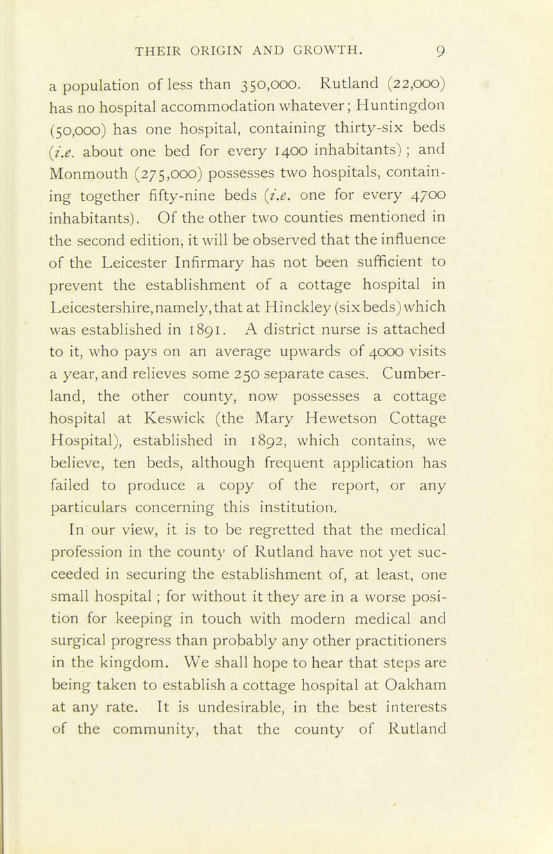 a population of less than 350,000. Rutland (22,000) has no hospital accomnmodation whatever; Huntingdon (50,000) has one hospital, containing thirty-six beds {i.e. about one bed for every 1400 inhabitants); and Monmouth (275,000) possesses two hospitals, contain- ing together fifty-nine beds {i.e. one for every 4700 inhabitants). Of the other two counties mentioned in the second edition, it will be observed that the influence of the Leicester Infirmary has not been sufficient to prevent the establishment of a cottage hospital in Leicestershire,namely, that at Hinckley (sixbeds) which was established in 1891. A district nurse is attached to it, who pays on an average upwards of 4000 visits a year, and relieves some 250 separate cases. Cumber- land, the other county, now possesses a cottage hospital at Keswick (the Mary Hewetson Cottage Hospital), established in 1892, which contains, we believe, ten beds, although frequent application has failed to produce a copy of the report, or any particulars concerning this institution. In our view, it is to be regretted that the medical profession in the county of Rutland have not yet suc- ceeded in securing the establishment of, at least, one small hospital; for without it they are in a worse posi- tion for keeping in touch with modern medical and surgical progress than probably any other practitioners in the kingdom. We shall hope to hear that steps are being taken to establish a cottage hospital at Oakham at any rate. It is undesirable, in the best interests of the community, that the county of Rutland