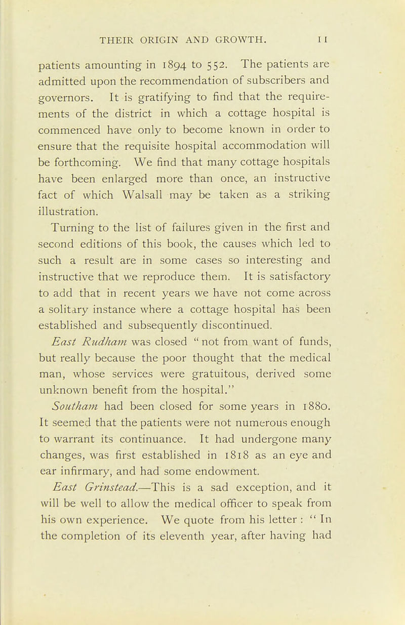 patients amounting in 1894 to 552. The patients are admitted upon the recommendation of subscribers and governors. It is gratifying to find that the require- ments of the district in which a cottage hospital is commenced have only to become known in order to ensure that the requisite hospital accommodation will be forthcoming. We find that many cottage hospitals have been enlarged more than once, an instructive fact of which Walsall may be taken as a striking illustration. Turning to the list of failures given in the first and second editions of this book, the causes which led to such a result are in some cases so interesting and instructive that we reproduce them. It is satisfactory to add that in recent years we have not come across a solitary instance where a cottage hospital has been established and subsequently discontinued. East Rudham was closed  not from want of funds, but really because the poor thought that the medical man, whose services were gratuitous, derived some unknown benefit from the hospital. Soiitham had been closed for some years in 1880. It seemed that the patients were not numerous enough to warrant its continuance. It had undergone many changes, was first established in 1818 as an eye and ear infirmary, and had some endowment. East Grinstead.—This is a sad exception, and it will be well to allow the medical officer to speak from his own experience. We quote from his letter : In the completion of its eleventh year, after having had
