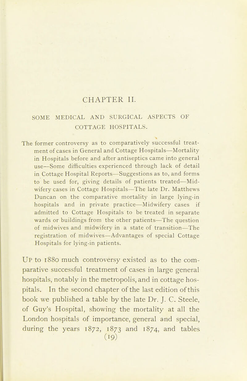 CHAPTER II. SOME MEDICAL AND SURGICAL ASPECTS OF COTTAGE HOSPITALS. The former controversy as to comparatively successful treat- ment of cases in General and Cottage Hospitals—Mortality in Hospitals before and after antiseptics came into general use—Some difficulties experienced through lack of detail in Cottage Hospital Reports—Suggestions as to, and forms to be used for, giving details of patients treated—Mid- wifery cases in Cottage Hospitals—The late Dr. Matthews Duncan on the comparative mortality in large lying-in hospitals and in private practice—Midwifery cases if admitted to Cottage Hospitals to be treated in separate wards or buildings from the other patients—The question of midwives and midwifery in a state of transition—The registration of midwives—Advantages of special Cottage Hospitals for lying-in patients. Up to 1880 much controversy existed as to the com- parative successful treatment of cases in large general hospitals, notably in the metropolis, and in cottage hos- pitals. In the second chapter of the last edition of this book we published a table by the late Dr. J. C. Steele, of Guy's Hospital, showing the mortality at all the London hospitals of importance, general and special, during the years 1872, 1873 and 1874, and tables