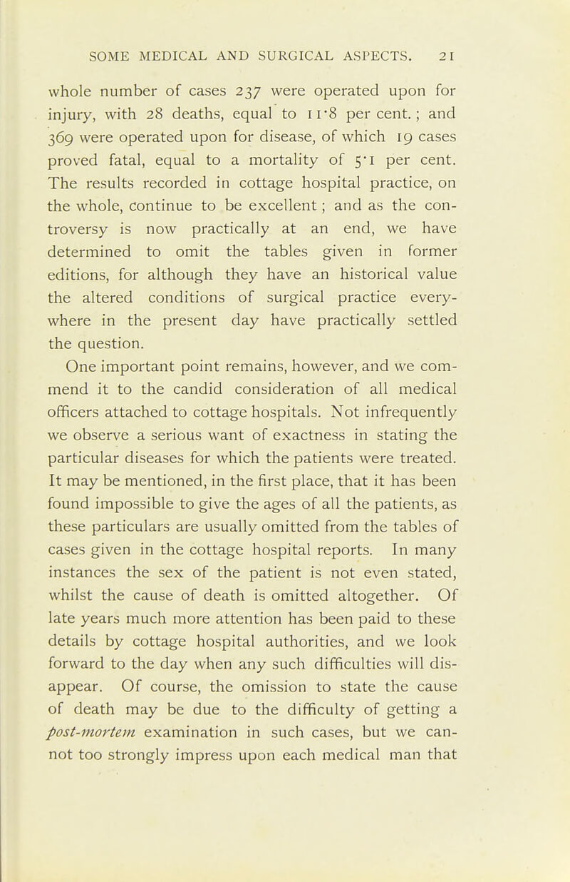 whole number of cases 237 were operated upon for injury, with 28 deaths, equal to 11'8 percent.; and 369 were operated upon for disease, of which 19 cases proved fatal, equal to a mortality of 5*1 per cent. The results recorded in cottage hospital practice, on the whole, continue to be excellent; and as the con- troversy is now practically at an end, we have determined to omit the tables given in former editions, for although they have an historical value the altered conditions of surgical practice every- where in the present day have practically settled the question. One important point remains, however, and we com- mend it to the candid consideration of all medical officers attached to cottage hospitals. Not infrequently we observe a serious want of exactness in stating the particular diseases for which the patients were treated. It may be mentioned, in the first place, that it has been found impossible to give the ages of all the patients, as these particulars are usually omitted from the tables of cases given in the cottage hospital reports. In many instances the sex of the patient is not even stated, whilst the cause of death is omitted altogether. Of late years much more attention has been paid to these details by cottage hospital authorities, and we look forward to the day when any such difficulties will dis- appear. Of course, the omission to state the cause of death may be due to the difficulty of getting a post-mortem examination in such cases, but we can- not too strongly impress upon each medical man that