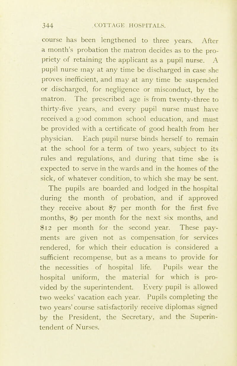 course has been lengthened to three years. After a month's probation the matron decides as to the pro- priety of retaining the appHcant as a pupil nurse. A pupil nurse may at any time be discharged in case .she proves inefficient, and may at any time be suspended or discharged, for negligence or misconduct, by the matron. The prescribed age is from twenty-three to thirty-five years, and every pupil nur.se must have received a good common school education, and must be provided with a certificate of good health from her physician. Each pupil nurse binds herself to remain at the school for a term of two years, subject to its rules and regulations, and during that time she is expected to .serve in the wards and in the hom.es of the sick, of whatever condition, to which she may be .sent. The pupils are boarded and lodged in the hospital during the month of probation, and if approved they receive about %y per month for the first five months, $9 per month for the next six months, and $12 per month for the second year. These pay- ments are given not as compensation for services rendered, for which their education is considered a sufficient recompense, but as a means to provide for the necessities of hospital life. Pupils wear the hospital uniform, the material for which is pro- vided by the superintendent. Every pupil is allowed two weeks' vacation each year. Pupils completing the two years' course satisfactorily receive diplomas signed by the President, the Secretary, and the Superin- tendent of Nurses.