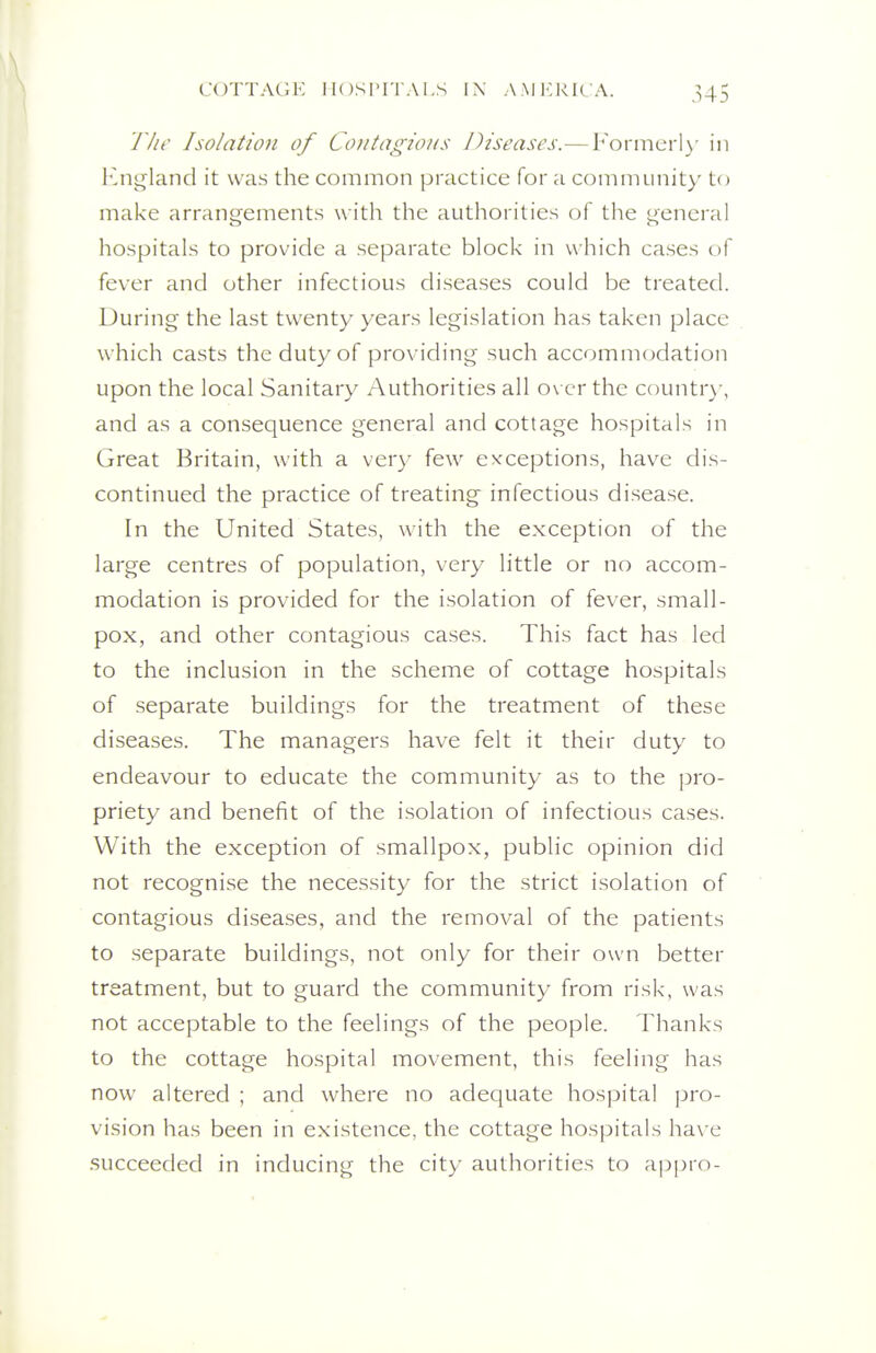 riw Isolation of Contagions Diseases.—Fonncrl\- in 1-jigland it was the common practice for a community to make arrangements w ith the authorities of the i^encral hospitals to provide a separate block in v\ hich cases of fever and other infectious diseases could be treated. During the last twenty years legislation has taken place which casts the duty of providing such accommodation upon the local Sanitary Authorities all o\ er the countr)-, and as a consequence general and cottage hospitals in Great Britain, with a ver}- few exceptions, have dis- continued the practice of treating infectious disease. In the United States, with the exception of the large centres of population, very little or no accom- modation is provided for the isolation of fever, small- pox, and other contagious cases. This fact has led to the inclusion in the scheme of cottage hospitals of separate buildings for the treatment of these diseases. The managers have felt it their duty to endeavour to educate the community as to the pro- priety and benefit of the isolation of infectious cases. With the exception of smallpox, public opinion did not recognise the necessity for the strict isolation of contagious diseases, and the removal of the patients to .separate buildings, not only for their own better treatment, but to guard the community from risk, was not acceptable to the feelings of the people. Thanks to the cottage hospital movement, this feeling has now altered ; and where no adequate hospital pro- vision has been in existence, the cottage hospitals ha\'e succeeded in inducing the city authorities to ajjpro-