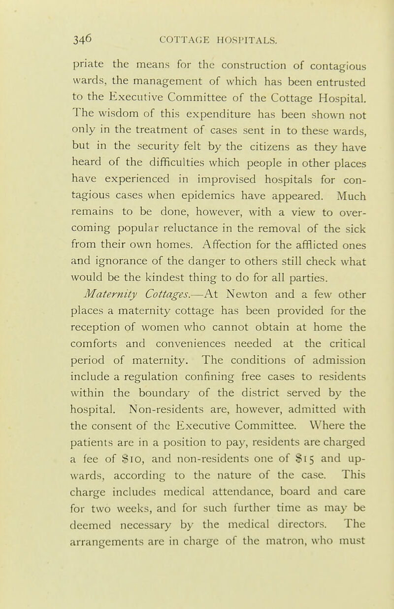 priate the means for the construction of contagious wards, the management of which has been entrusted to the Executive Committee of the Cottage Hospital, The wisdom of this expenditure has been shown not only in the treatment of cases sent in to these wards, but in the security felt by the citizens as they have heard of the difficulties which people in other places have experienced in improvised hospitals for con- tagious cases when epidemics have appeared. Much remains to be done, however, with a view to over- coming popular reluctance in the removal of the sick from their own homes. Affection for the afflicted ones and ignorance of the danger to others still check what would be the kindest thing to do for all parties. Maternity Cottages.—At Newton and a few other places a maternity cottage has been provided for the reception of women who cannot obtain at home the comforts and conveniences needed at the critical period of maternity. The conditions of admission include a regulation confining free cases to residents within the boundary of the district served by the hospital. Non-residents are, however, admitted with the consent of the Executive Committee. Where the patients are in a position to pay, residents are charged a fee of Sio, and non-residents one of $15 and up- wards, according to the nature of the case. This charge includes medical attendance, board and care for two weeks, and for such further time as may be deemed necessary by the medical directors. The arrangements are in charge of the matron, who must