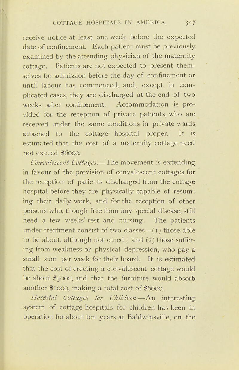receive notice at least one week before the expected date of confinement. Each patient must be previously examined by the attending physician of the maternity cottage. Patients are not expected to present them- selves for admission before the day of confinement or until labour has commenced, and, except in com- plicated cases, they are discharged at the end of two weeks after confinement. Accommodation is pro- vided for the reception of private patients, who are received under the same conditions in private wards attached to the cottage hospital proper. It is estimated that the cost of a maternity cottage need not exceed $6000. Convalescent Cottages.—The movement is extending in favour of the provision of convalescent cottages for the reception of patients discharged from the cottage hospital before they are physically capable of resum- ing their daily work, and for the reception of other persons who, though free from any special disease, still need a few weeks' rest and nursing. The patients under treatment consist of two classes—(i) those able to be about, although not cured ; and (2) those suffer- ing from weakness or physical depression, who pay a small sum per week for their board. It is estimated that the cost of erecting a convalescent cottage would be about $5000, and that the furniture would absorb another $1000, making a total cost of S6000. Hospital Cottages for Children.—An interesting system of cottage hospitals for children has been in operation for about ten years at Baldwinsville, on the