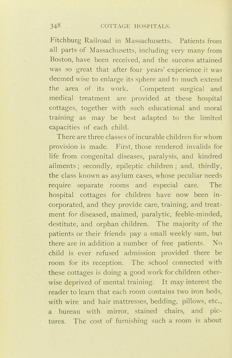 Fitchburg Railroad in Massachusetts. Patients from all parts of Massachusetts, including very many from Boston, have been received, and the success attained was so great that after four years' experience it was deemed wise to enlarge its sphere and to much extend the area of its work. Competent surgical and medical treatment are provided at these hospital cottages, together with such educational and moral training as may be best adapted to the limited capacities of each child. There are three classes of incurable children for whom provision is made. First, those rendered invalids for life from congenital diseases, paralysis, and kindred ailments ; secondly, epileptic children ; and, thirdly, the class known as asylum cases, whose peculiar needs require separate rooms and especial care. The hospital cottages for children have now been in- corporated, and they provide care, training, and treat- ment for diseased, maimed, paralytic, feeble-minded, destitute, and orphan children. The majorit) of the patients or their friends pay a small weekly sum, but there are in addition a number of free patients. No child is ever refused admission provided there be room for its reception. The school connected with these cottages is doing a good work for children other- wise deprived of mental training. It may interest the reader to learn that each room contains two iron beds, with wire and hair mattre.s.ses, bedding, pillows, etc., a bureau with mirror, stained chairs, and pic- tures. The cost of furnishing such a room is about