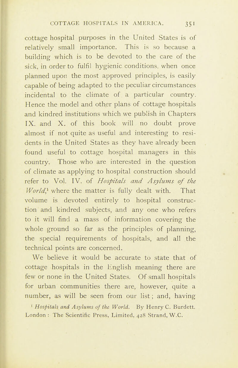 cottage hospital purposes in the United States is of relatively small importance. This is so because a building which is to be devoted to the care of the sick, in order to fulfil hygienic conditions, when once planned upon the most approved principles, is easily capable of being adapted to the peculiar circumstances incidental to the climate of a particular country. Hence the model and other plans of cottage hospitals and kindred institutions which we publish in Chapters IX. and X. of this book will no doubt prove almost if not quite as useful and interesting to resi- dents in the United States as they have already been found useful to cottage hospital managers in this country. Those who are interested in the question of climate as applying to hospital construction should refer to Vol. IV. of Hospitals and Asylums of the World} where the matter is fully dealt with. That volume is devoted entirely to hospital construc- tion and kindred subjects, and any one who refers to it will find a mass of information covering the whole ground so far as the principles of planning, the special requirements of hospitals, and all the technical points are concerned. We believe it would be accurate to state that of cottage hospitals in the English meaning there are few or none in the United States. Of small hospitals for urban communities there are, however, quite a number, as will be seen from our list; and, having 1 Hospitals and Asylums of the World. By Henry C. Burdett. London : The Scientific Press, Limited, 428 Strand, W.C.
