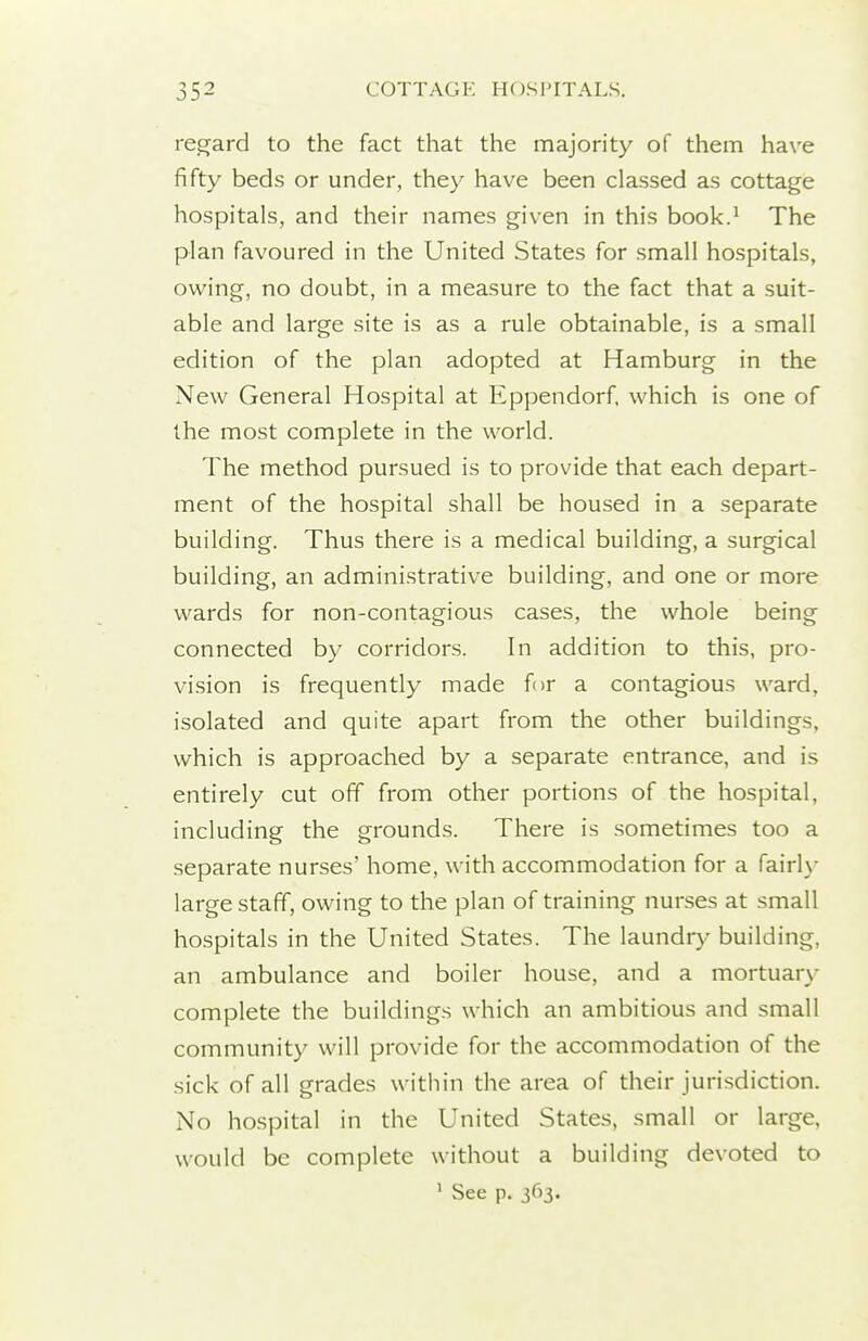 ree^ard to the fact that the majority of them have fifty beds or under, they have been classed as cottage hospitals, and their names given in this book.^ The plan favoured in the United States for small hospitals, owing, no doubt, in a measure to the fact that a suit- able and large site is as a rule obtainable, is a small edition of the plan adopted at Hamburg in the New General Hospital at Eppendorf, which is one of the most complete in the world. The method pursued is to provide that each depart- ment of the hospital shall be housed in a separate building. Thus there is a medical building, a surgical building, an administrative building, and one or more wards for non-contagious cases, the whole being connected by corridors. In addition to this, pro- vision is frequently made for a contagious ward, isolated and quite apart from the other buildings, which is approached by a separate entrance, and is entirely cut off from other portions of the hospital, including the grounds. There is sometimes too a separate nurses' home, with accommodation for a fairly large staff, owing to the plan of training nurses at small hospitals in the United States. The laundry building, an ambulance and boiler house, and a mortuary complete the buildings which an ambitious and small community will provide for the accommodation of the sick of all grades within the area of their jurisdiction. No hospital in the United States, small or large, would be complete without a building devoted to ' See p. 363.