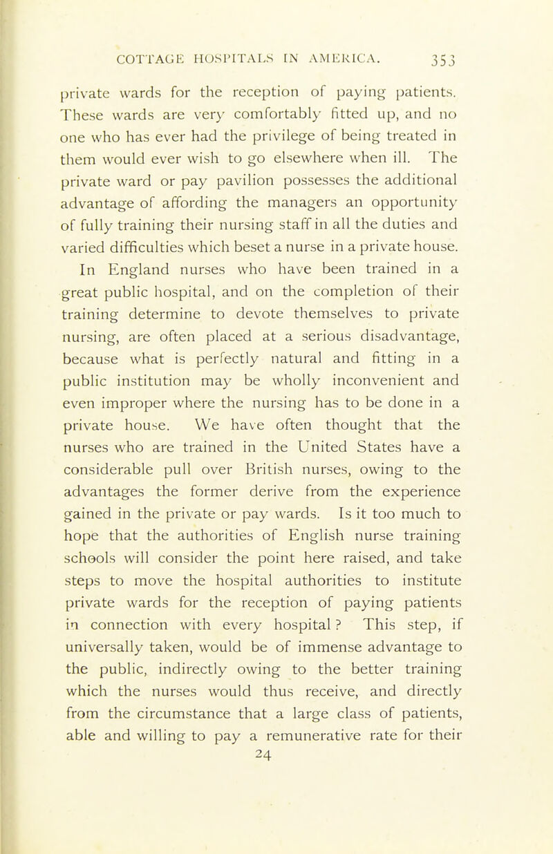 private wards for the reception of paying patients. These wards are very comfortably fitted up, and no one who has ever had the privilege of being treated in them would ever wish to go elsewhere when ill. The private ward or pay pavilion possesses the additional advantage of affording the managers an opportunity of fully training their nursing staff in all the duties and varied difficulties which beset a nurse in a private house. In England nurses who have been trained in a great public hospital, and on the completion of their training determine to devote themselves to private nursing, are often placed at a serious disadvantage, because what is perfectly natural and fitting in a public institution may be wholly inconvenient and even improper where the nursing has to be done in a private house. We have often thought that the nurses who are trained in the United States have a considerable pull over British nurses, owing to the advantages the former derive from the experience gained in the private or pay wards. Is it too much to hope that the authorities of English nurse training schools will consider the point here raised, and take steps to move the hospital authorities to institute private wards for the reception of paying patients in connection with every hospital ? This step, if universally taken, would be of immense advantage to the public, indirectly owing to the better training which the nurses would thus receive, and directly from the circumstance that a large class of patients, able and willing to pay a remunerative rate for their 24