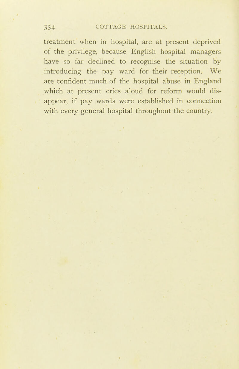 treatment when in hospital, are at present deprived of the privilege, because English hospital managers have so far declined to recognise the situation by introducing the pay ward for their reception. We are confident much of the hospital abuse in England which at present cries aloud for reform would dis- appear, if pay wards were established in connection with every general hospital throughout the country.