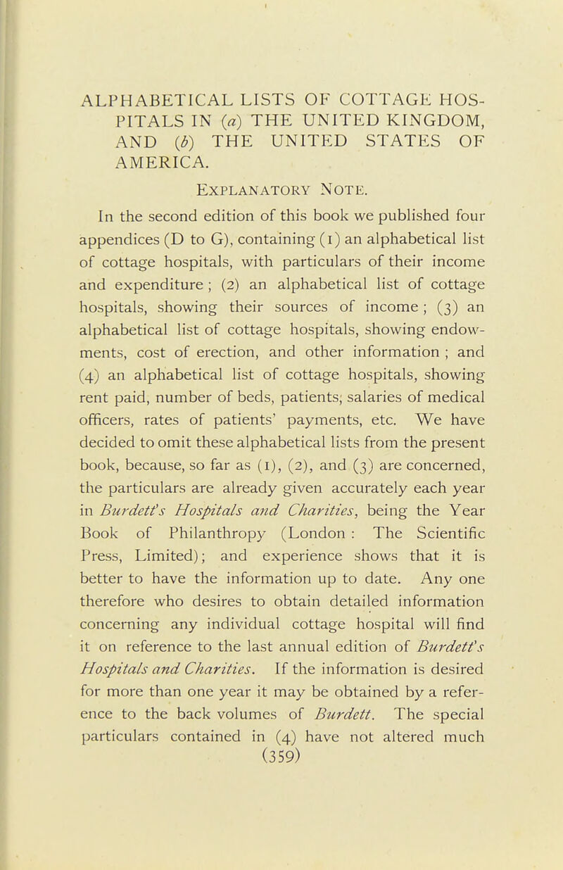 ALPHABETICAL LISTS OF COTTAGE HOS- PITALS IN {a) THE UNITED KINGDOM, AND {b) THE UNITED STATES OF AMERICA. Explanatory Note. In the second edition of this book we published four appendices (D to G), containing (i) an alphabetical list of cottage hospitals, with particulars of their income and expenditure ; (2) an alphabetical list of cottage hospitals, showing their sources of income ; (3) an alphabetical list of cottage hospitals, showing endow- ments, cost of erection, and other information ; and (4) an alphabetical list of cottage hospitals, showing rent paid, number of beds, patients; salaries of medical officers, rates of patients' payments, etc. We have decided to omit these alphabetical lists from the present book, because, so far as (i), (2), and (3) are concerned, the particulars are already given accurately each year in Burdett's Hospitals and Charities, being the Year Book of Philanthropy (London : The Scientific Press, Limited); and experience shows that it is better to have the information up to date. Any one therefore who desires to obtain detailed information concerning any individual cottage hospital will find it on reference to the last annual edition of Burdetfs Hospitals and Charities. If the information is desired for more than one year it may be obtained by a refer- ence to the back volumes of Burdett. The special particulars contained in (4) have not altered much