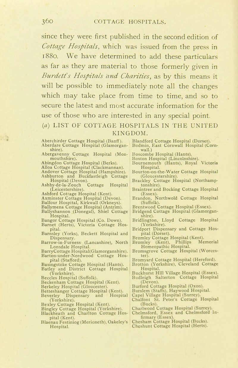since they were first published in the second edition of Cottage Hospitals, which was issued from the press in 1880. We have determined to add these particulars as far as they are material to those formerly given in Burdetfs Hospitals and Charities, as by this means it will be possible to immediately note all the changes which may take place from time to time, and so to secure the latest and most accurate information for the use of those who are interested in any special point. (fl) LIST OF COTTAGE HOSPITALS IN THE UNITED KINGDOM. Aberchirder Cottage Hospital (Banff). Aberdare Cottage Hospital (Glamorgan- shire). Abergavenny Cottage Hospital (Mon- mouthshire). Abingdon Cottage Hospital (Berks). Alloa Cottage Hospital (Clackmannan). Andover Cottage Hospital (Hampshire). Ashburton and Buckfastleigh Cottage Hospital (Devon). Ashby-de-la-Zouch Cottage Hospital (Leicestershire). Ashford Cottage Hospital (Kent). Axminster Cottage Hospital (Devon). Balfour Hospital, Kirkwall (Orkneys). Ballymena Cottage Hospital (Antrim). Ballyshannon (Donegal), Shiel Cottage Hospital. Bangor Cottage Hospital (Co. Down). Barnet (Herts), Victoria Cottage Hos- pital. Barnsley (Yorks), Beckett Hospital and Dispensary. Barrow-in-Furness (Lancashire), North Lonsdale Hospital. Barry Cottage Hospital(Glamorganshire). Barton-under-Needwood Cottage Hos- pital (Stafford). Basingstoke Cottage Hospital (Hants). Batley and District Cottage Hospital (Yorkshire). Beccles Hospital (Suffolk). Beckenham Cottage Hospital (Kent). Berkeley Hospital (Gloucester). Betteshanger Cottage Hospital (Kent). Beverley Dispensary and Hospital (Yorkshire). Bexley Cottage Hospital (Kent). Bingley Cottage Hospital (Yorkshire). Blackheath and Charlton Cottage Hos- pital (Kent). Blaenau Festiniog(Merioneth), Oakeley's Hospital. Blandford Cottage Hospital (Dorset). Bodmin, East Cornwall Hospital (Corn- wall.) Boscombe Hospital (Hants). Boston Hospital (Lincolnshire). Bournemouth (Hants), Royal Victoria Hospital. Bourton-on-the-Water Cottage Hospital (Gloucestershire). Brackley Cottage Hospital (Northamp- tonshire). Braintree and Bocking Cottage Hospital (Essex). Brandon, Northwold Cottage Hospital (Suffolk). Brentwood Cottage Hospital (Essex). Bridgend Cottage Hospital (Glamorgan- shire). Bridlington, Lloyd Cottage Hospital (Yorkshire). Bridport Dispensary and Cottage Hos- pital (Dorset). Bromley Cottage Hospital (Kent). Bromley (Kent), Phillips Memorial Homeopathic Hospital. Bromsgrove Cottage Hospital (Worces- ter). Bromyard Cottage Hospital (Hereford). Brotton (Yorkshire), Cleveland Cottage Hospital. Buckhurst Hill Village Hospital (Essex). Budleigh Salterton Cottage Hospital (Devon). Burford Cottage Hospital (Oxon). Burslem (Staffs), Ha>'\vood Hospital. Capel Village Hospital (Surrey). Chalfont St. Peter's Cottage Hospital (Bucks). Charhvood Cottage Hospital (Surrey). Chelmsford, Essex and Chelmsford In- firmary (Essex). Chesham Cottage Hospital (Bucks). Cheshunt Cottage Hospital (Herts).