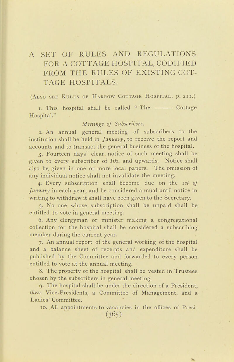 A SET OF RULES AND REGULATIONS FOR A COTTAGE HOSPITAL, CODIFIED FROM THE RULES OF EXISTING COT- TAGE HOSPITALS. (Also see Rules of Harrow Cottage Hospital, p. 211.) 1. This hospital shall be called  The Cottage Hospital. Meetings of Subscribers. 2. An annual general meeting of subscribers to the institution shall be held in January, to receive the report and accounts and to transact the general business of the hospital. 3. Fourteen days' clear notice of such meeting shall be given to every subscriber of 10s. and upwards. Notice shall also be. given in one or more local papers. The omission of any individual notice shall not invalidate the meeting. 4. Every subscription shall become due on the 1st of January in each year, and be considered annual until notice in writing to withdraw it shall have been given to the Secretary. 5. No one whose subscription shall be unpaid shall be entitled to vote in general meeting. 6. Any clergyman or minister making a congregational collection for the hospital shall be considered a subscribing member during the current year. 7. An annual report of the general working of the hospital and a balance sheet of receipts and expenditure shall be published by the Committee and forwarded to every person entitled to vote at the annual meeting. 8. The property of the hospital shall be vested in Trustees chosen by the subscribers in general meeting. 9. The hospital shall be under the direction of a President, three Vice-Presidents, a Committee of Management, and a Ladies' Committee. ID. All appointments to vacancies in the offices of Presi-