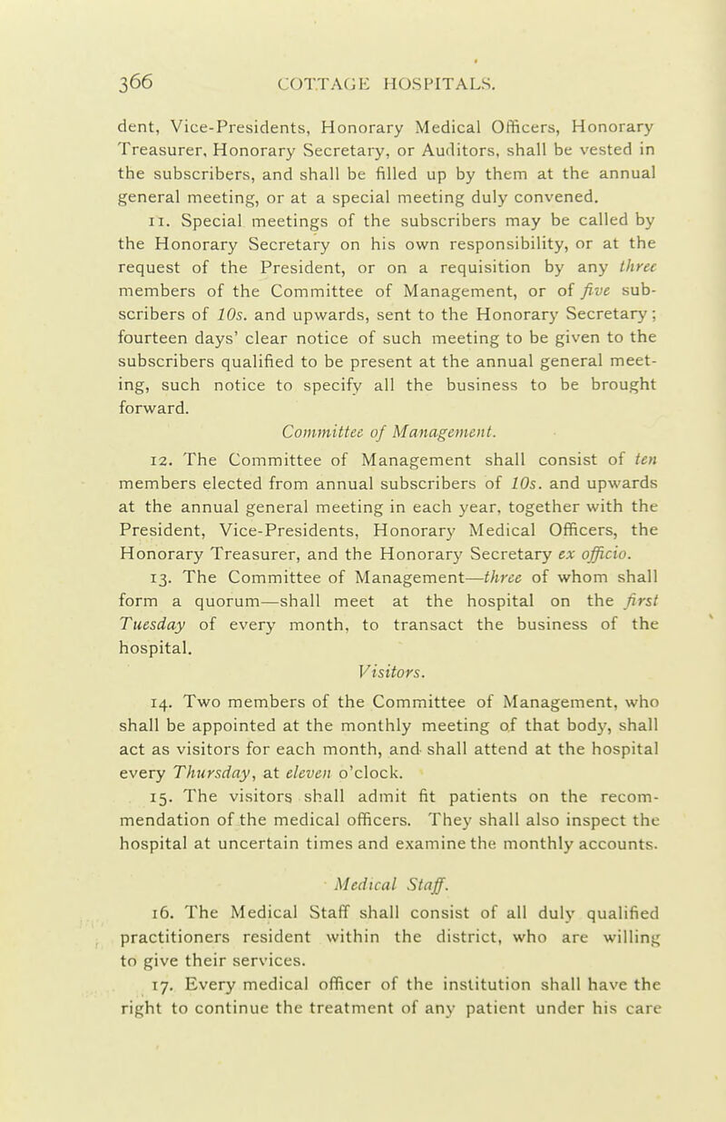 dent, Vice-Presidents, Honorary Medical Officers, Honorary Treasurer, Honorary Secretary, or Auditors, shall be vested in the subscribers, and shall be filled up by them at the annual general meeting, or at a special meeting duly convened. 11. Special meetings of the subscribers may be called by the Honorary Secretary on his own responsibility, or at the request of the President, or on a requisition by any three members of the Committee of Management, or of five sub- scribers of 10s. and upwards, sent to the Honorary Secretary; fourteen days' clear notice of such meeting to be given to the subscribers qualified to be present at the annual general meet- ing, such notice to specify all the business to be brought forward. Committee of Management. 12. The Committee of Management shall consist of ten members elected from annual subscribers of 10s. and upwards at the annual general meeting in each year, together with the President, Vice-Presidents, Honorary Medical Officers, the Honorary Treasurer, and the Honorary Secretary ex officio. 13. The Committee of Management—three of whom shall form a quorum—shall meet at the hospital on the first Tuesday of every month, to transact the business of the hospital. Visitors. 14. Two members of the Committee of Management, who shall be appointed at the monthly meeting of that body, shall act as visitors for each month, and shall attend at the hospital every Thursday, at eleven o'clock. 15. The visitors shall admit fit patients on the recom- mendation of the medical officers. They shall also inspect the hospital at uncertain times and examine the monthly accounts. Medical Staff. 16. The Medical Staff shall consist of all duly qualified practitioners resident within the district, who are willing to give their services. 17. Every medical officer of the institution shall have the right to continue the treatment of any patient under his care