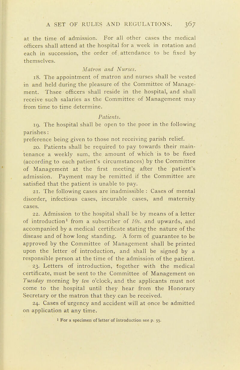 at the time of admission. For all other cases the medical officers shall attend at the hospital for a week in rotation and each in succession, the order of attendance to he fixed by themselves. Matron and Nurses. 18. The appointment of matron and nurses shall be vested in and held during the pleasure of the Committee of Manage- ment. Thsee officers shall reside in the hospital, and shall receive such salaries as the Committee of Management may from time to time determine. Patients. ig. The hospital shall be open to the poor in the following parishes: preference being given to those not receiving parish relief. 20. Patients shall be required to pay towards their main- tenance a weekly sum, the amount of which is to be fixed (according to each patient's circumstances) by the Committee of Management at the first meeting after the patient's admission. Payment may be remitted if the Committee are satisfied that the patient is unable to pay. 21. The following cases are inadmissible : Cases of mental disorder, infectious cases, incurable cases, and maternity cases. 22. Admission to the hospital shall be by means of a letter of introduction^ from a subscriber of 10s. and upwards, and accompanied by a medical certificate stating the nature of the disease and of how long standing. A form of guarantee to be approved by the Committee of Management shall be printed upon the letter of introduction, and shall be signed by a responsible person at the time of the admission of the patient. 23. Letters of introduction, together with the medical certificate, must be sent to the Committee of Management on Tuesday morning by ten o'clock, and the applicants must not come to the hospital until they hear from the Honorary Secretary or the matron that they can be received. 24. Cases of urgency and accident will at once be admitted on application at any time. ' For a specimen of letter of introduction see p. 55.