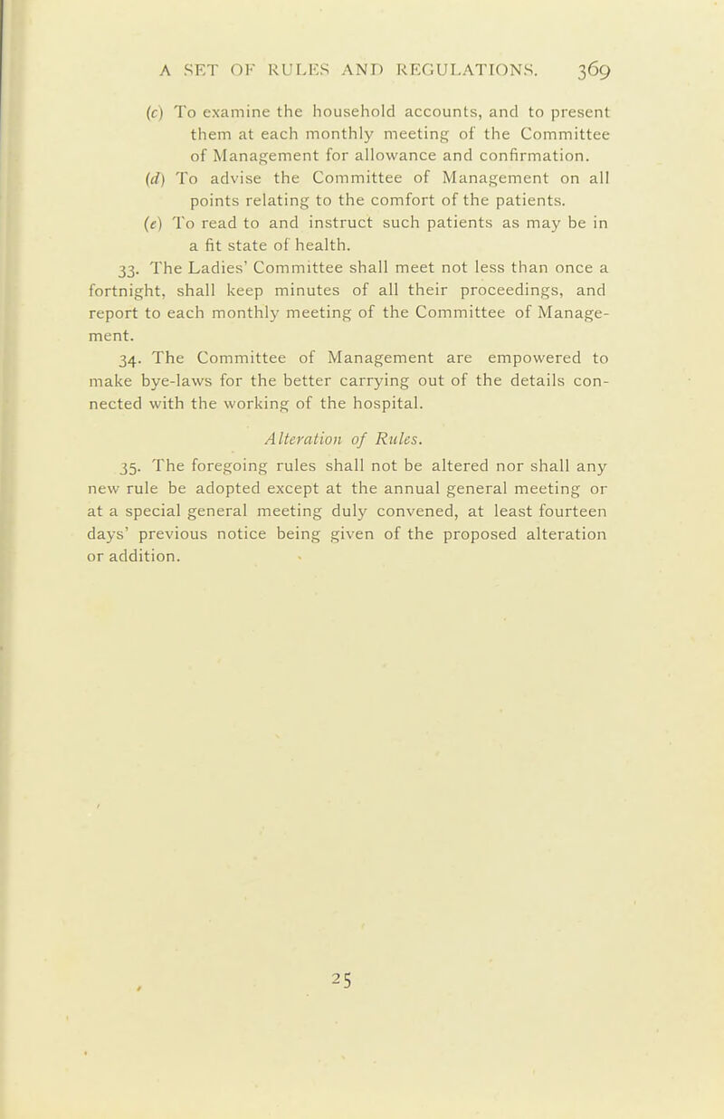 (c) To examine the household accounts, and to present them at each monthly meeting of the Committee of Management for allowance and confirmation. (d) To advise the Committee of Management on all points relating to the comfort of the patients. (e) To read to and instruct such patients as may be in a fit state of health. 33. The Ladies' Committee shall meet not less than once a fortnight, shall keep minutes of all their proceedings, and report to each monthly meeting of the Committee of Manage- ment. 34. The Committee of Management are empowered to make bye-laws for the better carrying out of the details con- nected with the working of the hospital. Alteration of Rules. 35. The foregoing rules shall not be altered nor shall any new rule be adopted except at the annual general meeting or at a special general meeting duly convened, at least fourteen days' previous notice being given of the proposed alteration or addition. 25