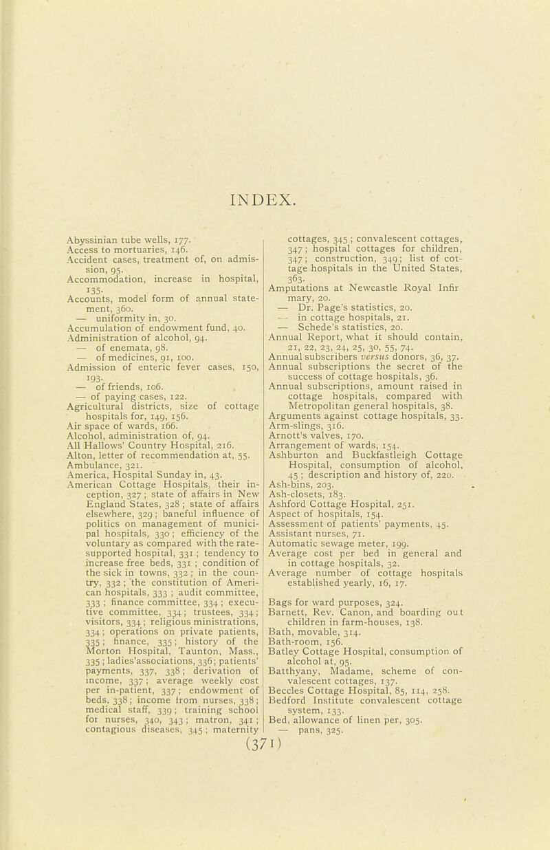 INDEX. Abyssinian lube wells, 177. Access to mortuaries, 146. Accident cases, treatment of, on admis- sion, 95. Accommodation, increase in hospital, 135- Accounts, model form of annual state- ment, 360. — uniformity in, 30. Accumulation of endowment fund, 40. Administration of alcohol, 94. — of enemata, 98. — of medicines, 91, 100. Admission of enteric fever cases, 150, 193. — of friends, 106. — of paying cases, 122. Agricultural districts, size of cottage hospitals for, 149, 156. Air space of wards, 166. Alcohol, administration of, 94. All Hallows' Country Hospital, 216. Alton, letter of recommendation at, 55. Ambulance, 321. America, Hospital Sunday in, 43. American Cottage Hospitals, their in- ception, 327 ; state of affairs in New England States, 328 ; state of affairs elsewhere, 329 ; baneful influence of politics on management of munici- pal hospitals, 330; efficiency of the voluntary as compared with the rate- supported hospital, 331 ; tendency to increase free beds, 331 ; condition of the sick in towns, 332 ; in the coun- try, 332 ; the constitution of Ameri- can hospitals, 333 ; audit committee, 333 ; finance committee, 334 ; execu- tive committee, 334 ; trustees, 334 ; visitors, 334 ; religious ministrations, 334; operations on private patients, 335; finance, 335; history of the Morton Hospital, Taunton, Mass., 335 ; ladies'associations, 336; patients' payments, 337, 338; derivation of income, 337; average weekly cost per in-patient, 337; endowment of beds, 338; income Irom nurses, 338; medical staff, 339; training school for nurses, 340, 343; matron, 341 ; contagious diseases, 345 ; maternity cottages, 345 ; convalescent cottages, 347; hospital cottages for children, 347; construction, 349; list of cot- tage hospitals in the United States, 363- Amputations at Newcastle Royal Infir mary, 20. — Dr. Page's statistics, 20. — in cottage hospitals, 21. — Schede's statistics, 20. Annual Report, what it should contain, 21, 22, 23, 24, 25, 30, 55, 74. Annual subscribers versus donors, 36, 37. Annual subscriptions the secret of the success of cottage hospitals, 36. Annual subscriptions, amount raised in cottage hospitals, compared with Metropolitan general hospitals, 38. Arguments against cottage hospitals, 33. Arm-slings, 316. Arnott's valves, 170. Arrangement of wards, 154. Ashburton and Buckfastleigh Cottage Hospital, consumption of alcohol, 45 ; description and history of, 220. Ash-bins, 203. Ash-closets, 183. Ashford Cottage Hospital, 251. Aspect of hospitals, 154. Assessment of patients' payments, 45. Assistant nurses, 71. Automatic sewage meter, 199. Average cost per bed in general and in cottage hospitals, 32. Average number of cottage hospitals established yearly, 16, 17. Bags for ward purposes, 324. Harnett, Rev. Canon, and boarding out children in farm-houses, 138. Bath, movable, 314. Bath-room, 156. Batley Cottage Hospital, consumption of alcohol at, 95. Batthyany, Madame, scheme of con- valescent cottages, 137. Beccles Cottage Hospital, 85, 114, 258. Bedford Institute convalescent cottage system, 133. Bed, allowance of linen per, 305. — pans, 325. I)