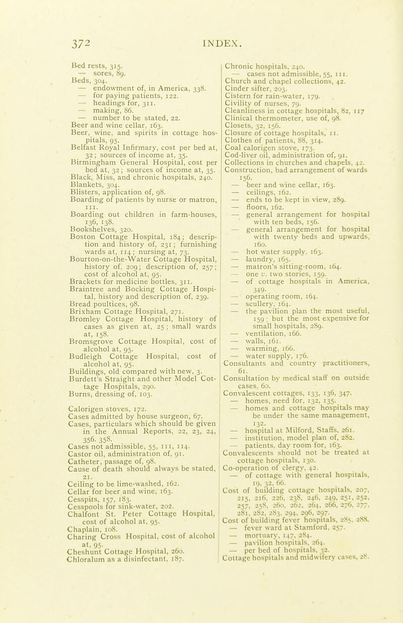 Bed rests, 315. — sores, 89. Heds, 304. — endowment of, in America, 338. — for paying patients, 122. — headings for, 311. — making, 86. — number to be stated, 22. Beer and wine cellar, 163. Beer, wine, and spirits in cottage hos- pitals, 95. Belfast Royal Infirmary, cost per bed at, 32; sources of income at, 35. Birmingham General Hospital, cost per bed at, 32 ; sources of income at, 35. Black, Miss, and chronic hospitals, 240. Blankets, 304. Blisters, application of, gS. Boarding of patients by nurse or matron, III. Boarding out children in farm-houses, 136, 138. Bookshelves, 320. Boston Cottage Hospital, 184; descrip- tion and history of, 231 ; furnishing wards at, 114; nursing at, 73. Bourton-on-the-Water Cottage Hospital, history of, 209; description of, 257; cost of alcohol at, 95. Brackets for medicine bottles, 311. Braintree and Bocking Cottage Hospi- tal, history and description of, 239. Bread poultices, 98. Brixham Cottage Hospital, 271. Bromley Cottage Hospital, history of cases as given at, 25 ; small wards at, 158. Bromsgrove Cottage Hospital, cost of alcohol at, 95. Budleigh Cottage Hospital, cost of alcohol at, 95. Buildings, old compared with new, 3. Burdett's Straight and other Model Cot- tage Hospitals, 290. Burns, dressing of, 103. Calorigen stoves, 172. Cases admitted by house surgeon, 67. Cases, particulars which should be given in the Annual Reports, 22, 23, 24, 356- 358- Cases not admissible, 55, in, 114. Castor oil, administration of, gi. Catheter, passage of, 98. Cause of death should always be stated, 21. Ceiling to be lime-washed, 162. Cellar for beer and wine, 163. Cesspits, 157, 183. Cesspools for sink-water, 202. Chalfont St. Peter Cottage Hospital, cost of alcohol at. 95. Chaplain, 108. Charing Cross Hospital, cost of alcohol at, 95. Cheshunt Cottage Hospital, 260. Chloralum as a disinfectant, 187. Chronic hospitals, 240. — cases not admissible, 55, 111. Church and chapel collections, 42. Cinder sifter, 203. Cistern for rain-water, 179. Civility of nurses, 79. Cleanliness in cottage hospitals, 82, 117 Clinical thermometer, use of, 98. Closets, 32, 156. Closure of cottage hospitals, 11. Clothes of patients, 88, 314. Coal calorigen stove, 173. Cod-liver oil, administration of, 91. Collections in churches and chapels, 42. Construction, bad arrangement of wards 156- — beer and wine cellar, 163. — ceilings, 162. — ends to be kept in view, 289. — floors, 162. — general arrangement for hospital with ten beds, 156. — general arrangement for hospital with twenty beds and upwards. 160. — hot water supply. 163. — laundry, 165. — matron's sitting-room, 164. — one V. two stories, 159. — of cottage hospitals in America, 3+9- — operating room, 164. — scullery, 164. — the pavilion plan the most useful, 159 ; but the most expensive for small hospitals, 2S9. — ventilation, 166. — walls, 161. — warming, 166. — water supply, 176. Consultants and country practitioners, 61. Consultation by medical staff on outside cases, 60. Convalescent cottages, 133, 136, 347. — homes, need for. 132, 135. — homes and cottage hospitals may be under the same management, 132- — hospital at Milford, Staffs, 261. — institution, model plan of, 282. — patients, day room for, 163. Convalescents should not be treated at cottage hospitals, 130. Co-operation of clergy, 42. — of cottage with general hospitals, 19, 32, 66. Cost of building cottage hospitals, 207, 215, 216, 226. 238, 246, 249, 251, 252, 257, 258, 260, 262, 264, 266, 276, 277. 281, 282, 283. 294, 296, 297. Cost of building fever hospitals, 285, 288. — fever ward at Stamford, 257. — mortuary. 147, 284. — pavilion hospitals, 264. — per bed of hospitals. 32. Cottage hospitals and midwifery cases, 28.