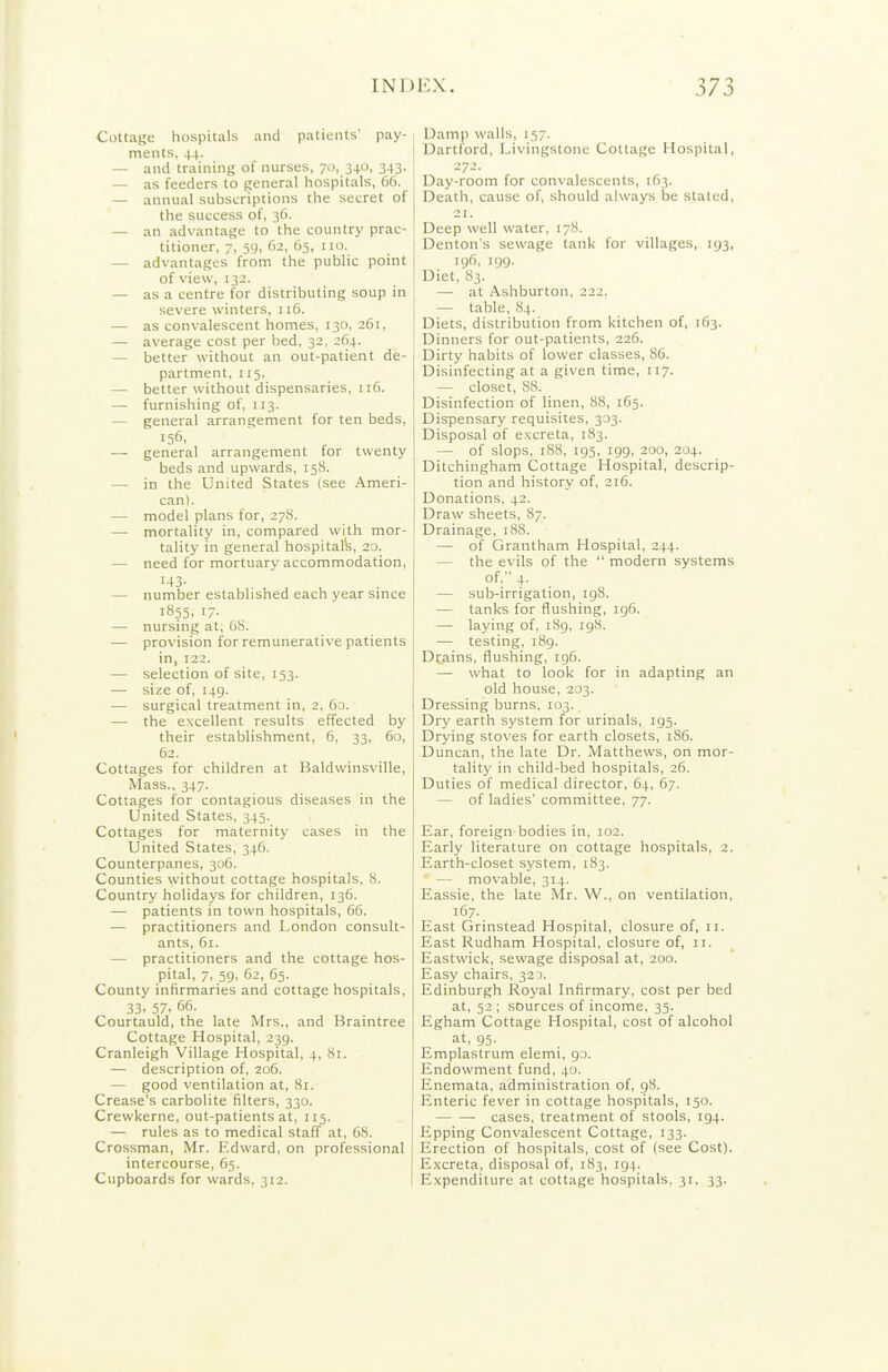 Cottage hospitals and patients' pay- ments, 44. — and training of nurses, 70, 340, 343. — as feeders to general hospitals, 66. — annual subscriptions the secret of the success of, 36, — an advantage to the country prac- titioner, 7, 5y, 62, 65, no. — advantages from the public point of view, 132. — as a centre for distributing soup in severe winters, 116. — as convalescent homes, 130, 261, — average cost per bed, 32, 264. — better without an out-patient de- partment, 115. — better without dispensaries, 116. — furnishing of, 113. — general arrangement for ten beds, 156, — general arrangement for twenty beds and upwards, 15S. — in the United States (see Ameri- can). — model plans for, 27S. — mortality in, compared with mor- tality in general hospitalii, 20. — need for mortuary accommodation, 143- — number established each year smce 1855. 17- — nursing at, OS. — provision for remunerative patients in, 122. — selection of site, 153. — size of, 149. — surgical treatment in, 2, 63. — the excellent results effected by their establishment, 6, 33, 60, 62. Cottages for children at Baldwinsville, Mass., 347. Cottages for contagious diseases in the United States, 345. Cottages for maternity cases in the United States, 346. Counterpanes, 306. Counties without cottage hospitals, 8. Country holidays for children, 136. — patients in town hospitals, 66. — practitioners and London consult- ants, 61. — practitioners and the cottage hos- pital, 7, 59, 62, 65. County infirmaries and cottage hospitals, 33. 57. 66. Courtauld, the late Mrs., and Braintree Cottage Hospital, 239. Cranleigh Village Hospital, 4, Si. — description of, 206. — good ventilation at, 81. Crease's carbolite filters, 330. Crewkerne, out-patients at, 115. — rules as to medical staff at, 6S. Crossman, Mr. Edward, on professional intercourse, 65. Clipboards for wards, 312. Damp walls, 157. Dartford, Livingstone Cottage Hospital, 272. Day-room for convalescents, 163. Death, cause of, should always be stated, 21. Deep well water, 17S. Denton's sewage tank for villages, 193, 196, igg. Diet, 83. — at Ashburton, 222. — table, 84. Diets, distribution from kitchen of, 163. Dinners for out-patients, 226. Dirty habits of lower classes, 86. Disinfecting at a given time, 117. — closet, 88. Disinfection of linen, 88, 165. Dispensary requisites, 333. Disposal of excreta, 183. — of slops, 188, 195, 199, 200, 204. Ditchingham Cottage Hospital, descrip- tion and history of, 216. Donations, 42. Draw sheets, 87. Drainage, 188. — of Grantham Hospital, 244. — the evils of the  modern systems of, 4. — sub-irrigation, 198. — tanks for flushing, 196. — laying of, iSg, 198. — testing, 189. Dtains, flushing, 196. — what to look for in adapting an old house, 233. Dressing burns. 103. Dry earth system for urinals, 195. Drying stoves for earth closets, 186. Duncan, the late Dr. Matthews, on mor- tality in child-bed hospitals, 26. Duties of medical director, 64, 67. — of ladies' committee, 77. Ear, foreign bodies in, 102. Early literature on cottage hospitals, 2. Earth-closet system, 183. ' — movable, 314. Eassie, the late Mr. W., on ventilation, 167- East Grinstead Hospital, closure of, 11. East Rudham Hospital, closure of, 11. Eastwick, sewage disposal at, 200. Easy chairs, 323. Edinburgh Royal Infirmary, cost per bed at, 52 ; sources of income, 35. Egham Cottage Hospital, cost of alcohol at, 95. Emplastrum elemi, go. Endowment fund, 40. Enemata, administration of, 98. Enteric fever in cottage hospitals, 150. cases, treatment of stools, 194. Epping Convalescent Cottage, 133. Erection of hospitals, cost of (see Cost). Excreta, disposal of, 1S3, 194. Expenditure at cottage hospitals, 31, 33.