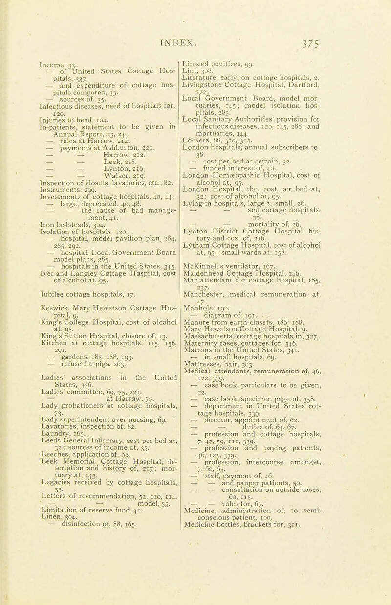 Income, 33. — of United States Cottage Hos- pitals, 337. — and expenditure of cottage hos- pitals compared, 33. — sources of, 35. Infectious diseases, need of hospitals for, 120. Injuries to head, 104. In-patients, statement to be given in Annual Report, 23, 24. — rules at Harrow, 212. — payments at Ashburton, 221. — — Harrow, 212. — — Leek, 218. — — Lynton, 216. — — Walker, 219. Inspection of closets, lavatories, etc., 82. Instruments, 299. Investments of cottage hospitals, 40, 44. — large, deprecated, 40, 48. — — the cause of bad manage- ment, 41. Iron bedsteads, 304. Isolation of hospitals, 120. — hospital, model pavilion plan, 284, 285, 292. — hospital, Local Government Board model plans, 285. — hospitals in the United States, 345. Iver and Langley Cottage Hospital, cost of alcohol at, 93. Jubilee cottage hospitals, 17. Keswick, Mary Hewetson Cottage Hos- pital, 9. King's College Hospital, cost of alcohol at, 95. King's Sutton Hospital, closure of, 13. Kitchen at cottage hospitals, 115, 156, 291. — gardens, 185, 188, 193. — refuse for pigs, 203. Ladies' associations in the United States, 336. Ladies' committee, 6g, 75, 221. — — at Harrow, 77. Lady probationers at cottage hospitals, 73- Lady superintendent over nursing, 69. Lavatories, inspection of, 82. Laundry, 165. Leeds General Infirmary, cost per bed at, 32 ; sources of income at, 35. Leeches, application of, 98. Leek Memorial Cottage Hospital, de- scription and history of, 217; mor- tuary at, 143. Legacies received by cottage hospitals. Letters of recommendation, 52, no, 114. — — model, 55. Limitation of reserve fund, 41. Linen, 304. — disinfection of, 88, 165. Linseed poultices, 99. Lint, 30S. Literature, early, on cottage hospitals, 2. Livingstone Cottage Hospital, Dartford, 272. Local Government Board, model mor- tuaries, 145; model isolation hos- pitals, 285. Local Sanitary Authorities' provision for infectious diseases, 120, 145, 288; and mortuaries, 144. Lockers, 88, 310, 312. London hospitals, annual subscribers to, 38. — cost per bed at certain, 32. — funded interest of, 40. London Homoeopathic Hospital, cost of alcohol at, 95. London Hospital, the, cost per bed at, 32 ; cost of alcohol at, 95. Lying-in hospitals, large v, small, 26. — — and cottage hospitals, 28. — — mortality of, 26. Lynton District Cottage Hospital, his- tory and cost of, 216. Lytham Cottage Hospital, cost of alcohol at, 95 ; small wards at, 158. McKinnell's ventilator, 167. Maidenhead Cottage Hospital, 246. Man attendant for cottage hospital, 185, 237- Manchester, medical remuneration at, 47- Manhole, 190. — diagram of, 191. Manure from earth-closets, 186, 188. Mary Hewetson Cottage Hospital, 9. Massachusetts, cottage hospitals in, 327. Maternity cases, cottages for, 346. Matrons in the United States, 341. — in small hospitals, 69. Mattresses, hair, 303. Medical attendants, remuneration of, 46, 122, 339. •— case book, particulars to be given, 22. — case book, specimen page of, 358. — department in United States cot- tage hospitals, 339. — director, appointment of, 62. — — duties of, 64, 67. — profession and cottage hospitals, 7, 47. 59. III. 339- — profession and paying patients, 46, 125, 339. — profession, intercourse amongst, 7, 60, 65. — staff, payment of, 46. — — and pauper patients, 50. — — consultation on outside cases, 60, 115. — — rules for, 67. Medicine, administration of, to semi- conscious patient, too. Medicine bottles, brackets for, 311.