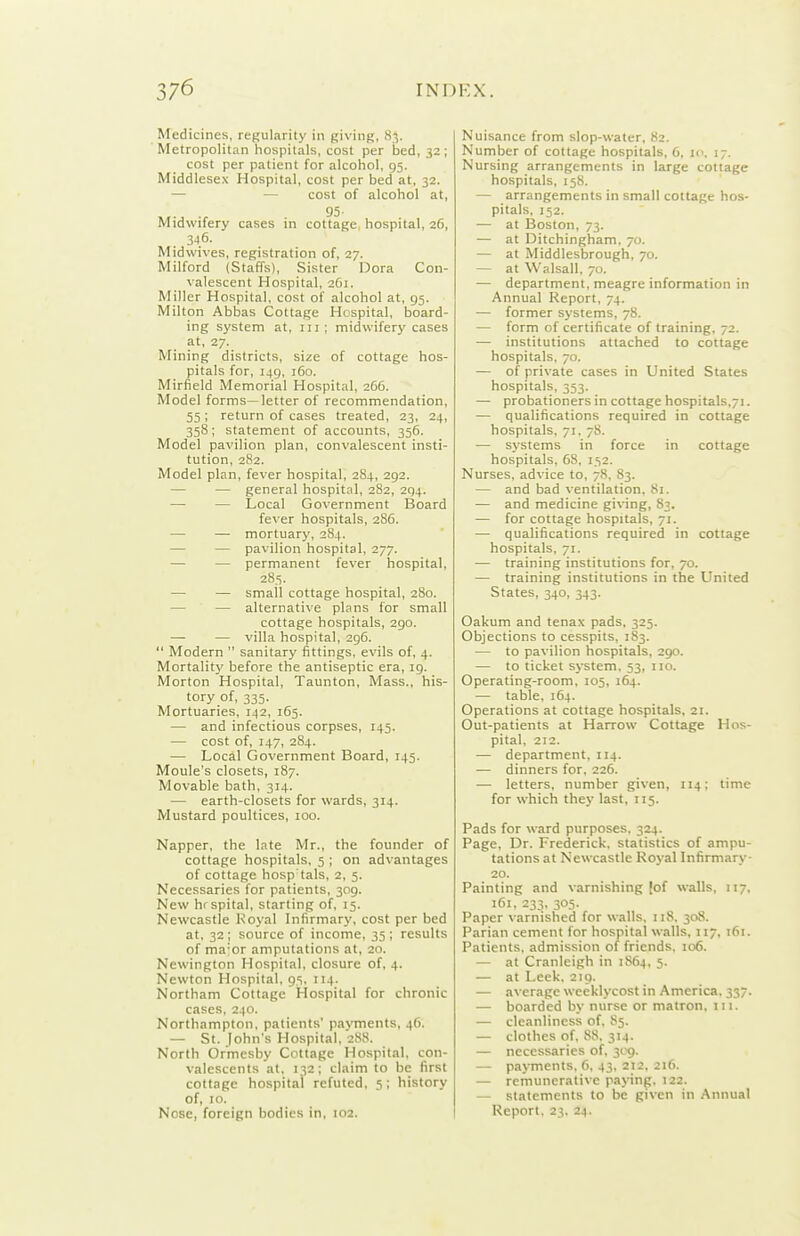 Medicines, regularity in giving, 83. Metropolitan hospitals, cost per bed, 32 ; cost per patient for alcohol, 95. Middlesex Hospital, cost per bed at, 32. — — cost of alcohol at, Midwifery cases in cottage hospital, 26, 346. Midwives, registration of, 27. Milford (Staffs), Sister Dora Con- valescent Hospital, 261. Miller Hospital, cost of alcohol at, 95. Milton Abbas Cottage Hospital, board- ing system at, in ; midwifery cases at, 27. Mining districts, size of cottage hos- pitals for, 149, i5o. Mirfield Memorial Hospital, 266. Model forms—letter of recommendation, 55; return of cases treated, 23, 24, 358; statement of accounts, 356. Model pavilion plan, convalescent insti- tution, 282. Model plan, fever hospital, 284, 292. — — general hospital, 282, 294. — — Local Government Board fever hospitals, 286. — — mortuary, 284. — — pavilion hospital, 277. — — permanent fever hospital, 285. — — small cottage hospital, 280. — — alternative plans for small cottage hospitals, 290. — — villa hospital, 296.  Modern  sanitary fittings, evils of, 4. Mortality before the antiseptic era, 19. Morton Hospital, Taunton, Mass., his- tory of, 335. Mortuaries, 142, 165. — and infectious corpses, 145. — cost of, 147, 284. — Local Government Board, 145. Moule's closets, 187. Movable bath, 314. — earth-closets for wards, 314. Mustard poultices, 100. Napper, the late Mr., the founder of cottage hospitals, 5 ; on advantages of cottage hosp tals, 2, 5. Necessaries for patients, 309. New hrspital, starting of, 15. Newcastle Royal Infirmary, cost per bed at, 32 ; source of income, 35 ; results of ma'or amputations at, 20. Newington Hospital, closure of, 4. Newton Hospital, 95, 114. Northam Cottage Hospital for chronic cases, 240. Northampton, patients' payments, 46. — St. John's Hospital, 288. North Ormcsby Cottage Hospital, con- valescents at, 132; claim to be first cottage hospital refuted, 5; history of, 10. Nuisance from slop-water, 82. Number of cottage hospitals, 6, 10. 17. Nursing arrangements in large cottage hospitals, 158. — arrangements in small cottage hos- pitals, 152. — at Boston, 73. — at Ditchingham. 70. — at Middlesbrough, 70. — at Walsall, 70. — department, meagre information in Annual Report, 74. — former systems, 78. — form of certificate of training, 72. — institutions attached to cottage hospitals, 70. — of private cases in United States hospitals, 353. — probationers in cottage hospitals,7i. — qualifications required in cottage hospitals, 71. 78. — systems in force in cottage hospitals, 68, 152. Nurses, advice to, 78, 83. — and bad ventilation. 81. — and medicine giving, 83. — for cottage hospitals, 71. — qualifications required in cottage hospitals, 71. — training institutions for, 70. — training institutions in the United States, 340, 343. Oakum and tenax pads, 325. Objections to cesspits, 183. — to pavilion hospitals, 290. — to ticket sj-stem, 53, no. Operating-room, 105, 164. — table, 164. Operations at cottage hospitals, 21. Out-patients at Harrow Cottage Hos- pital, 212. — department, 114. — dinners for. 226. —• letters, number given, 114; time for which they last, 115. Pads for ward purposes, 324. Page, Dr. Frederick, statistics of ampu- tations at Newcastle Royal Infirmary 20. Painting and varnishing [of walls, 117, 161, 233, 305. Paper varnished for walls. 118. 308. Parian cement for hospital walls, 117, t6i. Patients, admission of friends. 106. — at Cranleigh in 1864, 5. — at Leek, 219. — average weeklycost in America. 337. — boarded by nurse or matron, 111. — cleanliness of, 85. — clothes of. 88. 314. — necessaries of. y^g. — payments, 6, 43. 212. 216. — remunerative paying. 122. — statements to be given in Annual