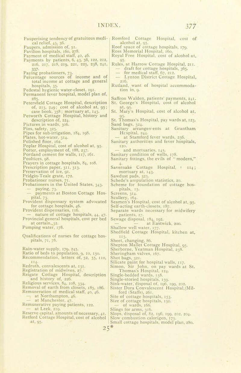 Pauperising tendency of gratuitous medi- | cal relief, 45, 56. Paupers, admission of, 51. Pavilion hospitals, 160, 278. Payment of medical staff, 40, 46. Payments by patients, 6, 43, 56, 122, 212, 216, 217. 218, 219, 221, 223, 238, 241, 337- Paying probationers, 73. Percentage sources of income and of total income at cottage and general hospitals, 33. Pedestal hygienic water-closet, 191. Permanent fever hospital, model plan of, 285. Petersfield Cottage Hospital, description of, 213, 249; cost of alcohol at, 95; case book, 358; mortuary at, 143. Petworth Cottage Hospital, history and description of, 224. Pictures in wards, 306. Pins, safety, 325. Pipes for sub-irrigation, 184, 198. Plates, hot-water, 314. Polished floor, 162. Poplar Hospital, cost of alcohol at, 95. Porter, employment of, 188, 237. Portland cement for walls, 117, 161. Poultices. gS. Prayers in cottage hospitals, 84, io8. Prescription paper, 311, 313. Preservation of ice, 91. Pridgin-Teale grate, 172. Probationer nurses, 71. Probationers in the United States, 343. — paying, 73. — payments at Boston Cottage Hos- pital, 73. Provident dispensary system advocated for cottage hospitals, 46. Provident dispensaries, 116. — nature of cottage hospitals, 44, 47. Provincial general hospitals, cost per bed at certain,,32. Pumping water, 178. Qualifications of nurses for cottage hos- pitals, 71, 78. Rain-water supply, 179, 245. Ratio of beds to population, 9, 10, 150. Recommendation, letters of, 52, 53, no, 114. Redruth, convalescents at, 131. Registration of midvvives, 27. Reigate Cottage Hospital, description and history of, 226. Religious services, 84, 108, 334. Removal of earth from closets, 185, 186. Remuneration oi medical staff, 40, 46. —: at Northampton, 46. — at Manchester, 47. Remunerative paying patients, 122. — at Leek. 219. Reserve capital, amounts of necessary, 41. Retford Cottage Hospital, cost of alcohol at. 95- 25 Romford Cottage Hospital, cost of alcohol at, 95. Roof space of cottage hospitals, 179. Ross Memorial Hospital, i6n. Royal Free Hospital, cost of alcohol at, 95- Rules, at Harrow Cottage Hospital, 211. — draft for cottage hospitals, 365. — for medical staff, 67, 212, — Lynton District Cottage Hospital, 216. Rutland, want of hospital accommoda- tion in, 9. Saffron Walden, patients' payments, 241. St. George's Hospital, cost of alcohol at, 93. St, Mary's Hospital, cost of alcohol at, 95- St. Thomas's Hospital, pay wards at, 123. Sand bags, 324. Sanitary arrangen-ents at Grantham Hcspital, 244. — at Stamford fever wards, 256. Sanitary authorities and fever hospitals, 120. — and mortuaries. 143. Sanitary condition of wells, 17S. Sanitary fittings, the evils of  modern, 4- Savernake Cottage Hospital, ^ 114; mortuary at, 143. Sawdust pads, 323. Schede's amputation statistics, 20. Scheme for foundation of cottage hos- pitals, 13. Screens, 314. Scullery, 164. Seamen's Hospital, cost of alcohol at, 95. Self-acting earth-closets, 187. Separate wards necessary for midwifery patients, 27. Sewage disposal, 184, 192. — — at Eastwick, 200. Shallow well water, 177. Shedfield Cottage Hospital, kitchen at, 115- Sheet, changing, 86. Shepton Mallet Cottage Hospital, 95. Sherborne, Yeatman Hospital, 238. Sheringham valves, 167. Shot bags, 321. Silicate paint for hospital walls, 117. Simon, Sir John, on pay wards at St. Thomas's Hospital, 124. Single-bedded wards, 138. Single-storied hospitals, 159. Sink-water, disposal of, ig(3, igg. 202. Sister Dora Convalescent Hospital,iMil- ford (Staffs), 261. Site of cottage hospitals, 153. Size of cottage hospitals, 150. — of wards, 166. Slings for arms, 316. Slops, disposal of, 82, igG, 199, 202, 204. Slow combustion calorigen, 173. Small cottage hospitals, model plan, 280. *