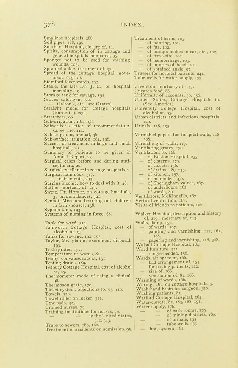 Smallpox hospitals, 288. Soil pipes, 188, igo. Southam Hospital, closure of, 11. Spirits, consumption of, in cottage and general hospitals compared, 95. Sponges not to be used for washing wounds, 105. Sprained ankle, treatment of, 97. Spread of the cottage hospital move- ment, 6, 9, 10. Stamford fever wards, 252. Steele, the late Dr. J. C, on hospital mortality, ig. Storage tank for sewage, 192. Stoves, calorigen, 172. — Gallon's, etc. (see Grates). Straight model for cottage hospitals (Burdett's), 2go.. Stretchers, g6. Sub-irrigation, 184, ig8. Subscriber's letter of recommendation, 52..55: °' Subscriptions, annual, 36. Sub-surface irrigation, 184, 198. Success of treatment in large and small hospitals, 20. Summary of patients to be given in Annual Report, 23. Surgical cases before and during anti- septic era, 20. Surgical excellence in cottage hospitals, 2. Surgical hammock, 317. — instruments, 299. Surplus income, how to deal with it, 48. Sutton, mortuary at, 143. Swete, Dr. Horace, on cottage hospitals, 3; on ambulances, 321. Synnot, Miss, and boarding out children in farm-houses, 138. Syphon tank, ig3. Systems of nursing in force, 68. Table for ward, 314. Tamuorth Cottage Hospital, cost of alcohol at, 95. Tanks for sewage, ig2, ig3. Taylor, Mr., plan of excrement disposal, 193. Teale grates, 172. Temperature of wards, 81. Tenby, convalescents at, 131. Testing drains, 189. Tetbury Cottage Hospital, cost of alcohol at, 95. Thermometer, mode of using a clinical, 98. Thermoson grate, 170. Ticket system, objections to, 53, 110. Towels, 320. Towel roller on locker, 311. Tow pads, 325. Trained nurses, 70. Training institutions for nurses, 70. — — in the United States, 340. 343- Traps to sewers, i8g, 190. Treatment of accidents on admission, 95. Treatment of burns, 103. — of fainting, loi. — of fits, 102. — of foreign bodies in ear, etc., 102. — of frost-bite, 102. — of hemorrhage, 103. — of injuries of head, 104. — of sprained ankle, 97. Trusses for hospital patients, 241. Tube wells for water supply, 177. Ulverston, mortuary at, 143. Uneaten food, 88. Uniformity of accounts, 30, 356. United States. Cottage Hospitals in. (See America). University College Hospital, cost of alcohol at, 93. Urban districts and infectious hospitals, 120. Urinals, 156, 195. Varnished papers for hospital walls, 118, 308. Varnishing of walls, 117. Ventilating grates, 170. Ventilation, 80, 166. — of Boston Hospital, 233. — of cisterns, 179. — of closets, 156. — of drains, 189, 245. — of kitchen, 157. — of manholes, 190. — of Sheringham valves, 167. — of underfloors, 162. — of wards, 80. Ventilators, McKinnell's, 167. Vertical ventilation, 168. Visits of friends to patients, 106. Walker Hospital, description and history of, 219 ; mortuary at, 143. Walls, damp, 157. — of wards, 307. — painting and varnishing, 117, 161, 308. — papering and varnishing, 118, 30S. Walsall Cottage Hospital, 184. Ward furniture. 312. — single-bedded, 158. Wards, air space of, 166. — bad arrangement of, 154. — for paying patients, 122. — size of, 166. — ventilation of, 81, 166. Warming of wards. 166. Waring, Dr., on cottage hospitals, 3. Wash-hand basin for surgeon, 320. Washing patients, 85. Watford Cottage Hospital, 264. Water-closets, 82. 183, 188, 191. Water supply, 176. — — of bath-rooms, 179. — — of mining districts, 180. — — of urinals, 195. — — tube wells, 177. — hot, system, 182.