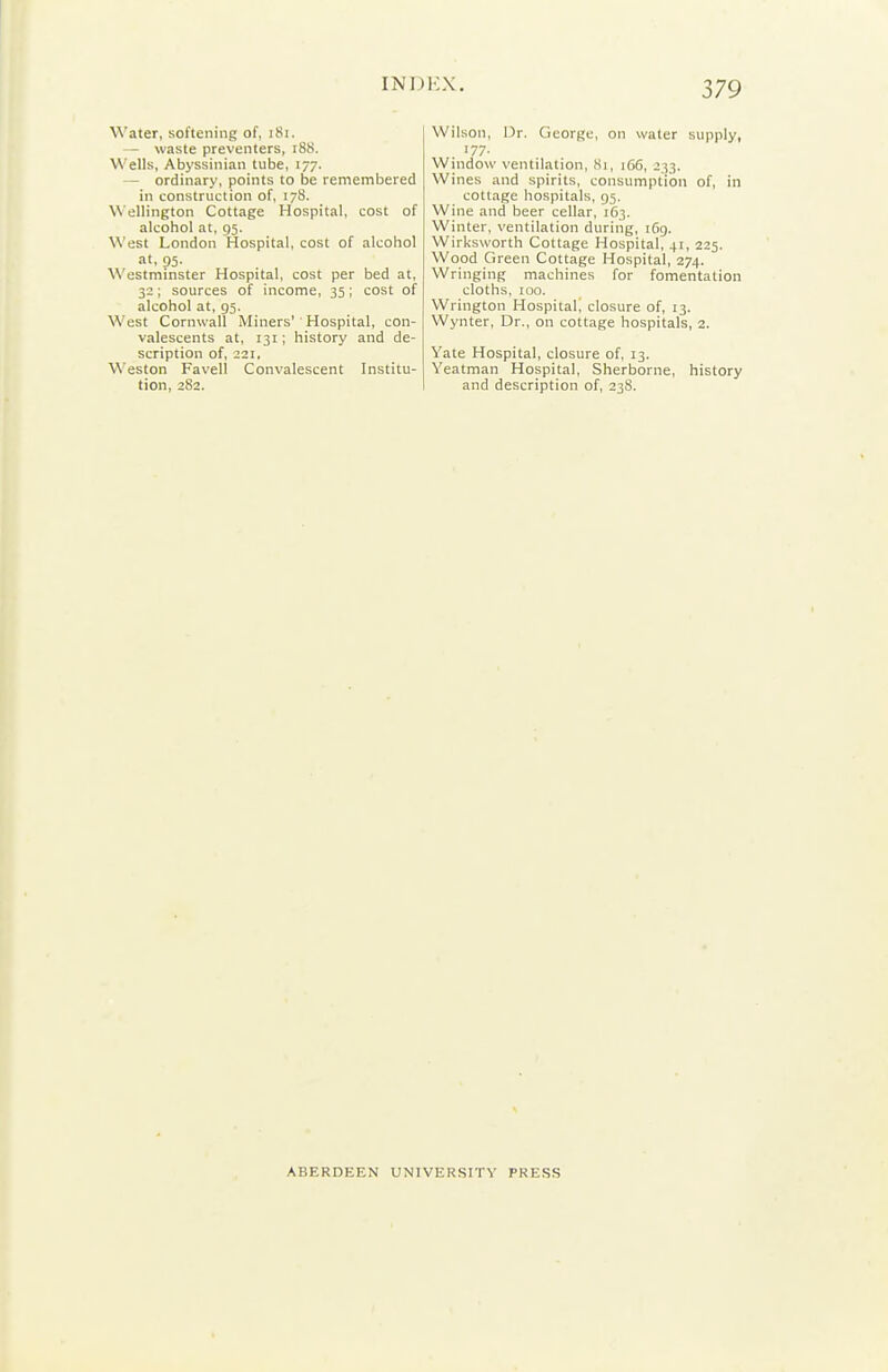 Water, softening of, iSi. — waste preventers, i88. Wells, Abyssinian tube, 177. — ordinary, points to be remembered in construction of, 178. Wellington Cottage Hospital, cost of alcohol at, 95. West London Hospital, cost of alcohol at, 95. Westminster Hospital, cost per bed at, 32; sources of income, 35; cost of alcohol at, 95. West Cornwall Miners'' Hospital, con- valescents at, 131; history and de- scription of, 221. \\'eston Favell Convalescent Institu- tion, 282. Wilson, Dr. George, on water supply, 177. Window ventilation, 81, 166, J33. Wines and spirits, consumption of, in cottage hospitals, 95. Wine and beer cellar, 163. Winter, ventilation during, 1(19. Wirksworth Cottage Hospital, 41, 225. Wood Green Cottage Hospital, 274. Wringing machines for fomentation cloths, 100. Wrington Hospital^ closure of, 13. Wynter, Dr., on cottage hospitals, 2. Yate Hospital, closure of, 13. Yeatman Hospital, Sherborne, history and description of, 238. ABERDEEN UNIVERSITY PRESS