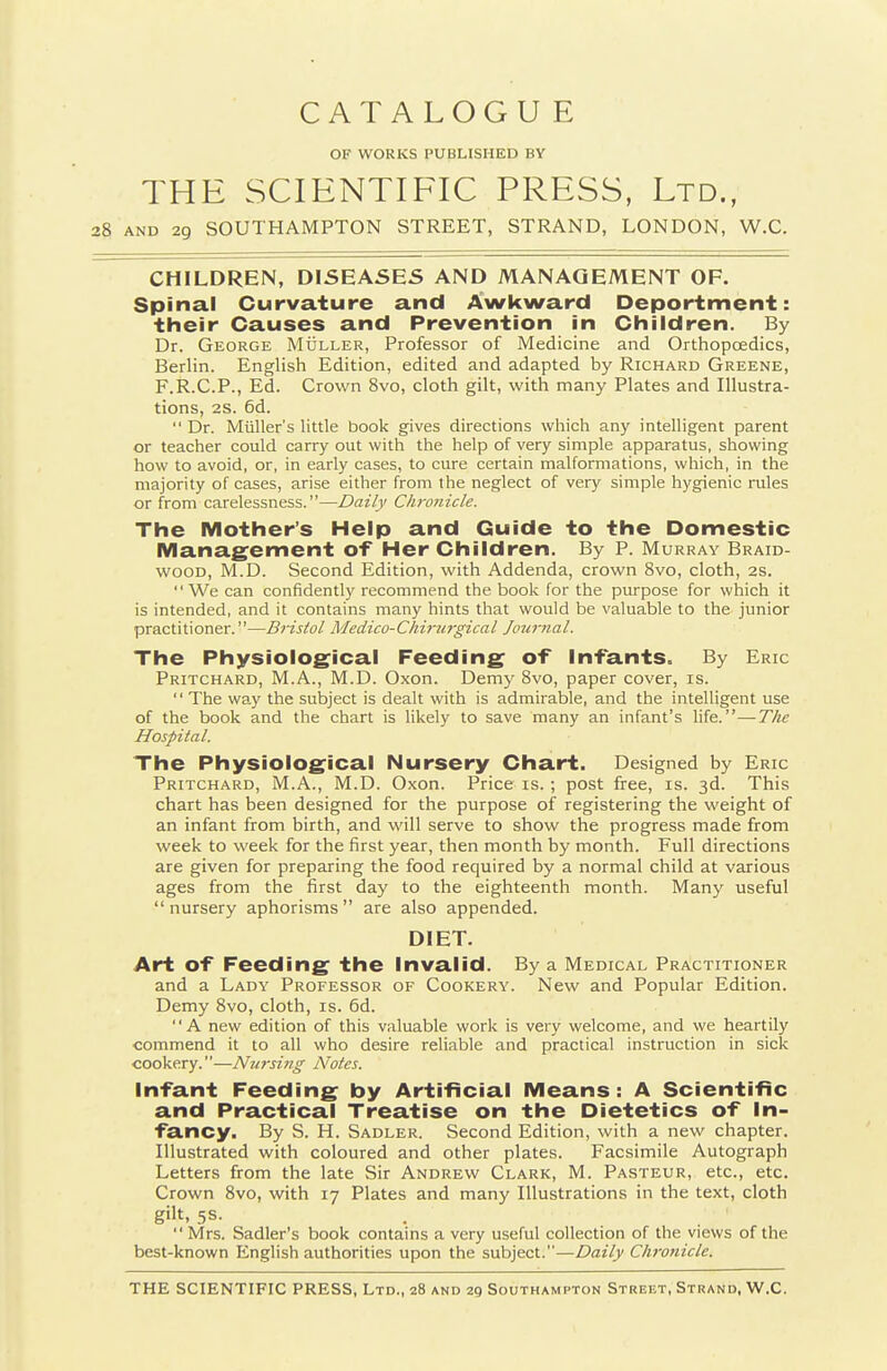CATALOGUE OF WORKS PUBLISHED BY THE SCIENTIFIC PRESS, Ltd., AND 29 SOUTHAMPTON STREET, STRAND, LONDON, W.C. CHILDREN, DISEASES AND MANAGEMENT OF. Spinal Curvature and Awkward Deportment: their Causes and Prevention in Children. By Dr. George Muller, Professor of Medicine and Orthopcedics, Berlin. English Edition, edited and adapted by Richard Greene, F.R.C.P., Ed. Crown 8vo, cloth gilt, with many Plates and Illustra- tions, 2S. 6d. Dr. Miiller's little book gives directions which any intelligent parent or teacher could carry out with the help of very simple apparatus, showing how to avoid, or, in early cases, to cure certain malformations, which, in the majority of cases, arise either from the neglect of very simple hygienic rules or from carelessness.—Daily Chronicle. The Mother's Help and Guide to the Domestic Manag'ement of Her Children. By P. Murray Braid- wood, M.D. Second Edition, with Addenda, crown 8vo, cloth, 2S. We can confidently recommend the book for the purpose for which it is intended, and it contains many hints that would be valuable to the junior practitioner.—Bristol Medico-Chi7-u7-gical Journal. The Physiological Feeding of infants. By Eric Pritchard, M.A., M.D. Oxon. Demy 8vo, paper cover, is. '' The way the subject is dealt with is admirable, and the intelligent use of the book and the chart is likely to save many an infant's X\{&.—The Hospital. The Physiological Nursery Chart. Designed by Eric Pritchard, M.A., M.D. Oxon. Price is. ; post free, is. 3d. This chart has been designed for the purpose of registering the weight of an infant from birth, and will serve to show the progress made from week to week for the first year, then month by month. Full directions are given for preparing the food required by a normal child at various ages from the first day to the eighteenth month. Many useful nursery aphorisms are also appended. DIET. Art of Feeding the Invalid. By a Medical Practitioner and a Lady Professor of Cookery. New and Popular Edition. Demy Svo, cloth, is. 6d. A new edition of this valuable work is very welcome, and we heartily commend it to all who desire reliable and practical instruction in sick cookery.—Niasing Notes. Infant Feeding by Artificial Means: A Scientific and Practical Treatise on the Dietetics of In- fancy. By S. H. Sadler. Second Edition, with a new chapter. Illustrated with coloured and other plates. Facsimile Autograph Letters from the late Sir Andrew Clark, M. Pasteur, etc., etc. Crown Svo, with 17 Plates and many Illustrations in the text, cloth gilt. 5S-  Mrs. Sadler's book contains a very useful collection of the views of the best-known English authorities upon the subject.—Daily Cluvnicle.
