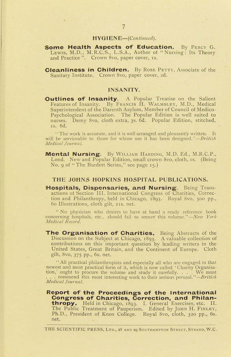 H YGIE N E—(CoHtiniicd). Some Health Aspects of Education. By Percy G. Lewis, M.D., M.R.C.S., L.S.A., Author of Nursing: Its Theory and Practice . Crown 8vo, paper cover, is. Cleanliness in Children. By Rose Petty, Associate of the Sanitary Institute. Crown 8vo, paper cover, 2d. INSANITY. Outlines of Insanity. A Popular Treatise on the Salient Features of Insanity. By Francis H. Walmsley, M.D., Medical Superintendent of the Darenth Asylum, Member of Council of Medico- Psychological Association. The Popular Edition is well suited to nurses. Demy 8vo, cloth extra, 3s. 6d. Popular Edition, stitched, IS. 6d. '' The work is accurate, and it is well arranged and pleasantly written. It will be serviceable to those for whose use it has been designed.—B}-itis/i Medical Joia-ital. Mental Nursing. By William Harding, M.D. Ed., M.R.C.P., Lond. New and Popular Edition, small crown Svo, cloth, is. (Being No. g of  The Burdett Series, see page 15.) THE JOHNS HOPKINS HOSPITAL PUBLICATIONS. Hospitals, Dispensaries, and Nursing. Being Trans- actions of Section III. International Congress of Charities, Correc- tion and Philanthropy, held in Chicago, 1893. Royal 8vo, 500 pp., 60 Illustrations, cloth gilt, 21s. net.  No physician who desires to have at hand .1 ready reference book ■concerning hospitals, etc., should fail to secure' this volume.—New York Medical Record. The Organisation of Charities. Being Abstracts of the Discussion on the Subject at Chicago, 1893. A valuable collection of contributions on this important question by leading writers in the United States, Great Britain, and the Continent of Europe. Cloth gilt, Svo, 375 pp., 6s. net. All practical philanthropists and especially all who are engaged in that newest and most practical form of it, which is now called ' Charity Organisa- tion,' ought to procure the volume and study it carefully. . . . We must . . . commend this most interesting work to their serious perusal.—British Medical Jou7-nal. Report of the Proceedings of the International Congress of Charities, Correction, and Philan- thropy. Held in Chicago, 1893. I. General Exercises, etc. II. The Public Treatment of Pauperism. Edited by John H. Finley, Ph.D., President of Knox College. Royal Svo, cloth, 320 pp., 6s. net.