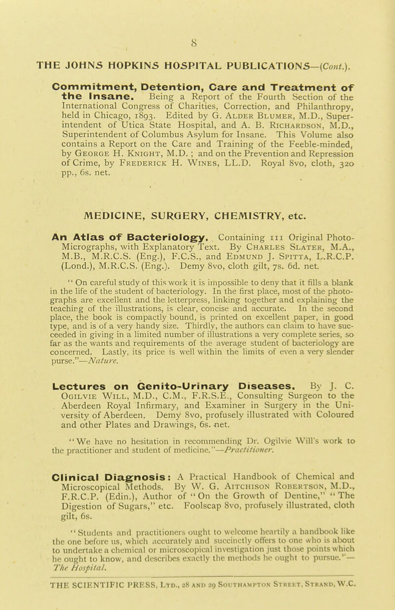THE JOHNS HOPKINS HOSPITAL PUBLICATIONS—(Co«<.). Commitment, Detention, Care and Treatment of the insane. Being a Report of the Fourth Section of the International Congress of Charities, Correction, and Philanthropy, held in Chicago, 1893. Edited by G. Alder Blumer, M.D., Super- intendent of Utica State Hospital, and A. B. Richardson, M.D., Superintendent of Columbus Asylum for Insane. This Volume also contains a Report on the Care and Training of the Feeble-minded, by George H. Knight, M.D. ; and on the Prevention and Repression of Crime, by Frederick H. Wines, LL.D. Royal 8vo, cloth, 320 pp., 6s. net. MEDICINE, SURGERY, CHEMISTRY, etc. An Atlas of Bacteriology, Containing m Original Photo- Micrographs, with Explanatory Text. By Charles Slater, M.A., M.B., M.R.C.S. (Eng.), F.C.S., and Edmund J. Spitta, L.R.C.P. (Lond.), M.R.C.S. (Eng.). Demy Svo, cloth gilt, 7s. 6d. net.  On careful study of this work it is impossible to deny that it fills a blank in the life of the student of bacteriology. In the first place, most of the photo- graphs are excellent and the letterpress, linking together and explaining the teaching of the illustrations, is clear, concise and accurate. In the second place, the book is compactly bound, is printed on excellent paper, in good type, and is of a very handy size. Thirdly, the authors can claim to have suc- ceeded in giving in a limited number of illustrations a very complete series, so far as the wants and requirements of the average student of bacteriology are concerned. Lastly, its price is well within the limits of even a very slender purse.—Nature. Lectures on Genito-Urinary Diseases. By J. C. Ogilvie Will, M.D., CM., F.R.S.E., Consulting Surgeon to the . Aberdeen Royal Infirmary, and Examiner in Surgery in the Uni- versity of Aberdeen. Demy Svo, profusely illustrated with Coloured and other Plates and Drawings, 6s. -net. We have no hesitation in recommending Dr. Ogilvie Will's work to the practitioner and student of medicine.—Practitioner. Clinical Diagnosis: A Practical Handbook of Chemical and Microscopical Methods. By W. G. Aitchison Robertson, M.D., F.R.C.P. (Edin.), Author of  On the Growth of Dentine, The Digestion of Sugars, etc. Foolscap Svo, profusely illustrated, cloth gilt, 6s. Students and practitioners ought to welcome heartily a handbook like the one before us, which accurately and succinctly offers to one who is about to undertake a chemical or microscopical investigation just those points which he ought to know, and describes exactly the methods lie ought to pursue.— The Hospital.