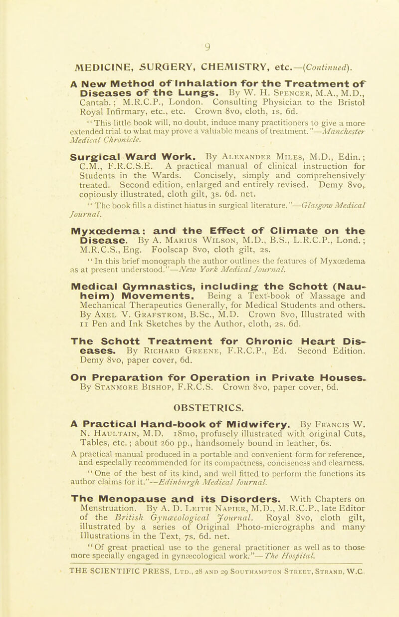 MEDICINE, SURGERY, CHEMISTRY, etc.—(Continued). A New Method of inhalation -for the Treatment of Diseases of the Lungs. By W. H. Spencer, M.A., M.D., Cantab. ; M.R.C.P., London. Consulting Physician to the Bristol Royal Infirmary, etc., etc. Crown 8vo, cloth, is. 6d.  This little book will, no doubt, induce many practitioners to give a more extended trial to what may prove a valuable means of treatment.—Manchester Medical Chronicle. Surgfical Ward Work. By Alexander Miles, M.D., Edin.; CM., F.R.C.S.E. A practical manual of clinical instruction for Students in the Wards. Concisely, simply and corriprehensively treated. Second edition, enlarged and entirely revised. Demy 8vo, copiously illustrated, cloth gilt, 3s. 6d. net.  The book fills a distinct hiatus in surgical literature.—Glasgow Medical Journal. Myxcedema: and the Effect of Climate on the Disease. By A. Marius Wilson, M.D., B.S., L.R.C.P., Lond.; M.R.C.S., Eng. Foolscap 8vo, cloth gilt, 2S. '' In this brief monograph the author outlines the features of Myxcedema as at present understood.—New York Medical Journal. Medical Gymnastics, including^ the Schott (Nau- heim) Movements. Being a Text-book of Massage and Mechanical Therapeutics Generally, for Medical Students and others. By Axel V. Grafstrom, B.Sc, M.D. Crown 8vo, Illustrated with II Pen and Ink Sketches by the Author, cloth, 2s. 6d. The Schott Treatment for Chronic Heart Dis- eases. By Richard Greene, F.R.C.P., Ed. Second Edition. Demy 8vo, paper cover, 6d. On Preparation for Operation in Private Houses. By Stanmore Bishop, F.R.C.S. Crown 8vo, paper cover, 6d. OBSTETRICS. A Practical Hand-book of Midwifery. By Francis W. N. Haultain, M.D. i8mo, profusely illustrated with original Cuts, Tables, etc.; about 260 pp., handsomely bound in leather, 6s. A practical manual produced in a portable and convenient form for reference^ and especially recommended for its compactness, conciseness and clearness.  One of the best of its kind, and well fitted to perform the functions its author claims for it.—Ediiiburgh Medical Joui-nal. The Menopause and its Disorders. With Chapters on Menstruation. By A. D. Leith Napier, M.D., M.R.C.P., late Editor of the British GyncBcological yonrnal. Royal Svo, cloth gilt, illustrated by a series of Original Photo-micrographs and many Illustrations in the Text, 7s. 6d. net. Of great practical use to the general practitioner as well as to those more specially engaged in gynaecological work.— The Hospital.