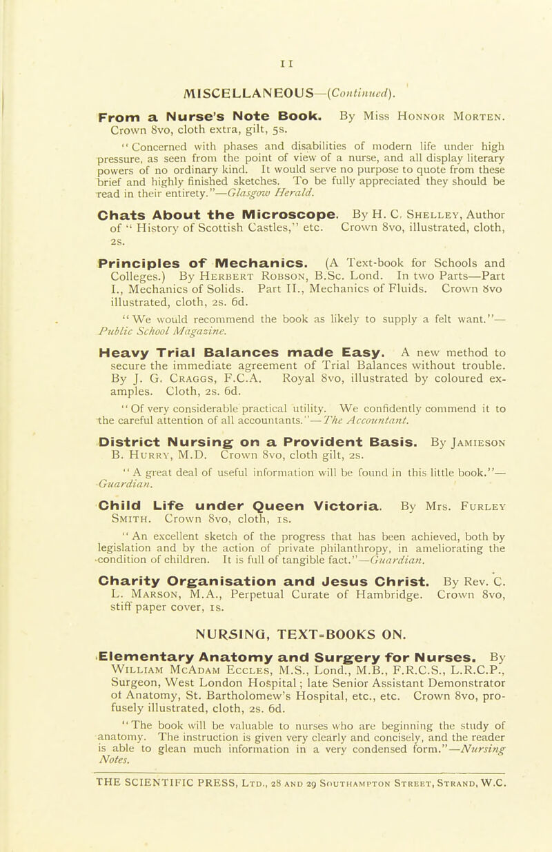 MISCELLANEOUS— From a. Nurse's Note Book. By Miss Honnok Morten. Crown 8vo, cloth extra, gilt, 5s. Concerned with phases and disabilities of modern life under high pressure, as seen from the point of view of a nurse, and all display literary powers of no ordinary kind. It would serve no purpose to quote from these brief and highly finished sketches. To be fully appreciated they should be ■read in their entirety.—Glasgow Herald. Chats About the Microscope. By H. C. Shelley, Author of ■' History of Scottish Castles, etc. Crown 8vo, illustrated, cloth, 2S. Principles of Mechanics. (A Text-book for Schools and Colleges.) By Herbert Robson, B.Sc. Lond. In two Parts—Part I., Mechanics of Solids. Part II., Mechanics of Fluids. Crown »vo illustrated, cloth, 2S. 6d. We would recommend the book as likely to supply a felt want.— Public School Magazine. Heavy Trial Balances made Easy. A new method to secure the immediate agreement of Trial Balances without trouble. By J. G. Craggs, F.C.A. Royal 8vo, illustrated by coloured ex- amples. Cloth, 2s. 6d.  Of very considerable practical utility. We confidently commend it to the careful attention of all accountants.—The Accountant. District Nursing on a Provident Basis. By Jamieson B. Hurry, M.D. Crown Svo, cloth gilt, as.  A great deal of useful information will be found in this little book.— ■Guardian. Child Life under Queen Victoria. By Mrs. Furley Smith. Crown Svo, cloth, is. An excellent sketch of the progress that has been achieved, both by legislation and by the action of private philanthropy, in ameliorating the •condition of children. It is full of tangible la.oX.'—Guardian. Charity Org^anisation and Jesus Christ. By Rev. C. L. Marson, M.A., Perpetual Curate of Hambridge. Crown Svo, stiff paper cover, is. NURSING, TEXT=BOOKS ON. •Elementary Anatomy and Surgery for Nurses. By William McAdam Eccles, M.S., Lond., M.B., F.R.C.S., L.R.C.P., Surgeon, West London Hospital; late Senior Assistant Demonstrator ot Anatomy, St. Bartholomew's Hospital, etc., etc. Crown Svo, pro- fusely illustrated, cloth, 2S. 6d. The book will be valuable to nurses who are beginning the study of anatomy. The instruction is given very clearly and concisely, and the reader is able to glean much information in a very condensed form.—Nursing Notes.