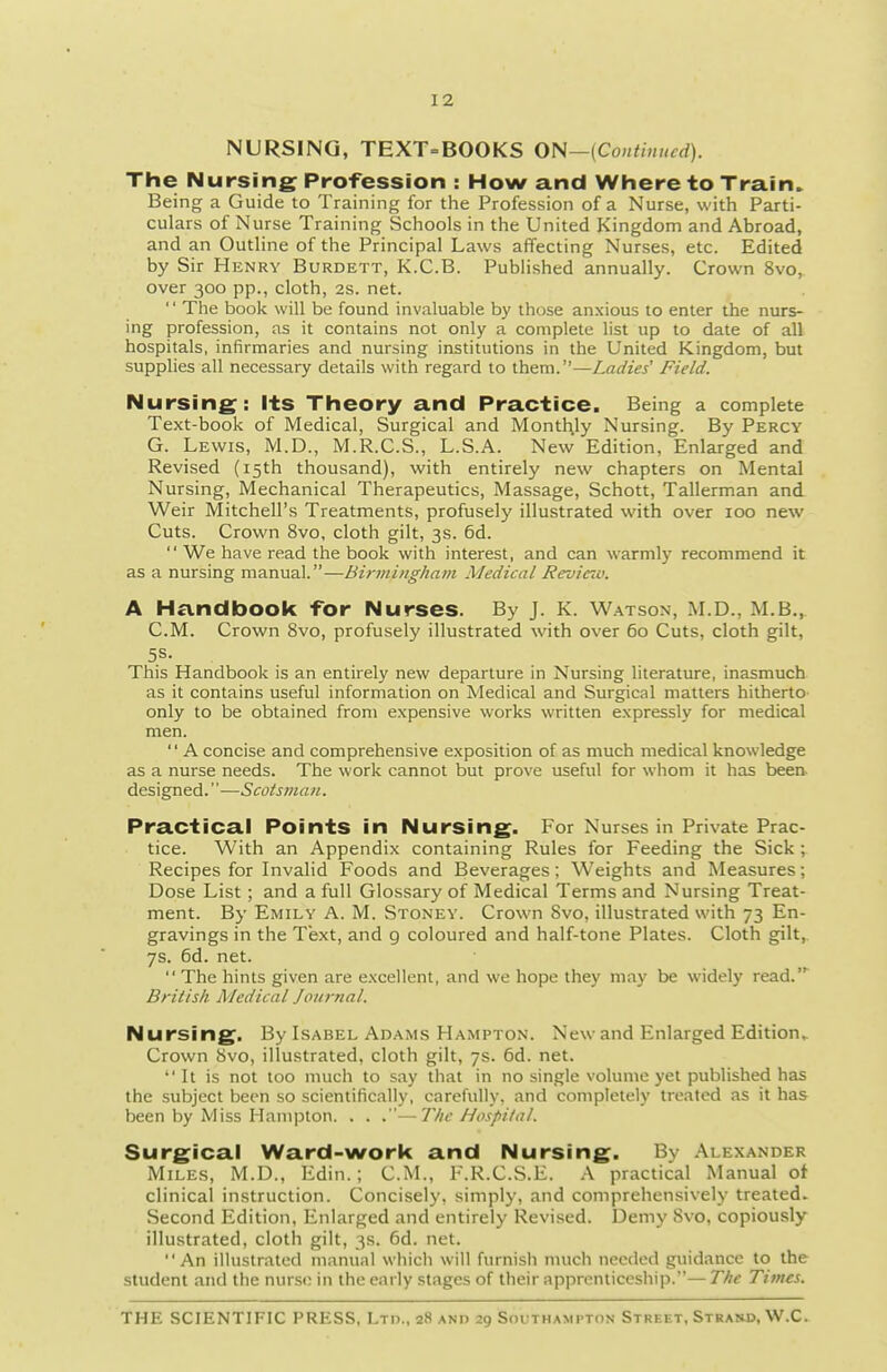 NURSING, TEXT=BOOKS ON—(Continued). The Nursing Profession : How and Where to Train.. Being a Guide to Training for the Profession of a Nurse, with Parti- culars of Nurse Training Schools in the United Kingdom and Abroad, and an Outline of the Principal Laws affecting Nurses, etc. Edited by Sir Henry Burdett, K.C.B. Published annually. Crown 8vo,. over 300 pp., cloth, as. net.  The book will be found invaluable by those anxious 10 enter the nurs- ing profession, as it contains not only a complete list up to date of all hospitals, infirmaries and nursing institutions in the United Kingdom, but supplies all necessary details with regard to them.—Ladies' Field. Nursing: its Theory and Practice. Being a complete Text-book of Medical, Surgical and Monthly Nursing. By Percy G. Lewis, M.D., M.R.C.S., L.S.A. New Edition, Enlarged and Revised (15th thousand), with entirely new chapters on Mental Nursing, Mechanical Therapeutics, Massage, Schott, Tallerman and Weir Mitchell's Treatments, profusely illustrated with over 100 new Cuts. Crown 8vo, cloth gilt, 3s. 6d.  We have read the book with interest, and can warmly recommend it as a nursing manual.—Birmingham Medical Revicio. A Handbook for Nurses. By J. K. W.^tson, M.D., M.B., CM. Crown 8vo, profusely illustrated with over 60 Cuts, cloth gilt, 5S. This Handbook is an entirely new departure in Nursing literature, inasmuch as it contains useful information on Medical and Surgical matters hitherto- only to be obtained from expensive works written expressly for medical men.  A concise and comprehensive exposition of as much medical knowledge as a nurse needs. The work cannot but prove useful for whom it has been- designed.—Scotsman. Practical Points in Nursing. For Nurses in Private Prac- tice. With an Appendix containing Rules for Feeding the Sick ; Recipes for Invalid Foods and Beverages; Weights and Measures; Dose List; and a full Glossary of Medical Terms and Nursing Treat- ment. By Emily A. M. Stoney. Crown 8vo, illustrated with 73 En- gravings in the Text, and 9 coloured and half-tone Plates. Cloth gilt,. 7s. 6d. net.  The hints given are excellent, and we hope they may be widely read.' British Medical Jonrnal. Nursing. By Lsabel Adams Hampton. New and Enlarged Edition^ Crown 8vo, illustrated, cloth gilt, 7s. 6d. net. It is not loo much to say that in no single volume yet published has the subject been so scientifically, carefully, and completely treated as it has been by Miss Hampton. . . .—The Hospital. Surgical Ward-work and Nursing. By Alexander Miles, M.D., Edin.; CM., F.R.C.S.E. .\ practical Manual of clinical instruction. Concisely, simply, and comprehensively treated. Second Edition, Enlarged and entirely Revised. Demy Svo, copiously illustrated, cloth gilt, 3s. 6d. net. An illustrated manual which will furnish nnich needed guidance to the student and the nurso in the early stages of their apprenticeship.—The Times.