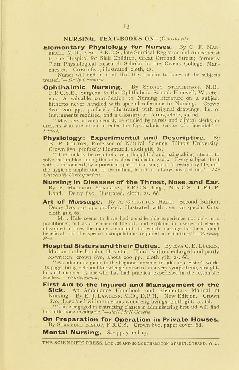 NURSING, TEXT=BOOKS ON—{Co,itiiiucd). Elementary Physiology for Nurses. By C. F. Mar- SHALL, M.D., B.Sc, F.R.C.S., late Surgical Registrar and Anjesthetist to the Hospital for Sick Children, Great Ormond Street; formerly Piatt Physiological Research Scholar in the Owens College, Man- chester. Crown 8vo, illustrated, cloth, 2s. Nurses will find in it all that they require to know of the subjects treated.— Daily Chroiicle. Ophthalmic Nursing. By Sydney Stephenson, M.B., F.R.C.S.E., Surgeon to the Ophthalmic School, Hanwell, W., etc., etc. A valuable contribution to Nursing literature on a subject hitherto never handled with special reference to Nursing. Crown 8vo, 200 pp., profusely illustrated with original drawings, list oi Instruments required, and a Glossary of Terms, cloth, 3s. 6d. May very advantageously be studied by nurses and clinical clerks, or •dressers who are about to enter the Ophthalmic service of a hospital.''— Lancet. Physiology: Experimental and Descriptive. By B. P. CoLTON, Professor of Natural Science, Illinois University. Crown 8vo, profusely illustrated, cloth gilt, 6s. The book is the result of a very thoughtful and painstaking attempt to solve the problem along the lines of experimental work. Every subject dealt with is introduced.by a practical question arising out of every-day life, and the hygienic application of everything learnt is always insisted on.^—The University Correspondent. Nursing in Diseases o-f the Throat, Nose, and Ear. By P. MACLEOD Yearslev, F.R.C.S. Eng., M.R.C.S., L.R.C.P. Lond. Demy 8vo, illustrated, cloth, 2S. 6d. Art of Massage. By A. Creighton Hale. Second Edition, Demy 8vo, 150 pp., profusely illustrated with over 70 special Cuts, cloth gilt, 6s. Mrs. Hale seems to have had considerable e.xperience not only as a practitioner, but as a teacher of the art, and e.xplains in a series of clearly illustrated articles the many complaints for which massage has been found beneficial, and the special manipulations required in each case.—Morning Post. Hospital Sisters and their Duties. By Eva C. £. Luckes, Matron to the London Hospital. Third Edition, enlarged and partly re-written, crown 8vo, about 200 pp., cloth gilt, 2s. 6d. An admirable guide to the beginner anxious to take up a Sister's work. Its pages bring help and knowledge imparted in a very sympathetic, straight- forward manner by one who has had practical experience in the lesson she teaches.—Gentlewoman. First Aid to the Injured and Management of the Sick. An Ambulance Handbook and Elementary Manual 01 Nursing. By E. J. Lawless, M.D., D.P.H. New Edition. Crown 8vo, illustrated with numerous wood engravings, cloth gilt, 3s. 6d. Those engaged in instructing classes in administering first aid will find this little book invaluable.—Pall Mall Gazette. On Preparation for Operation in Private Houses. By Stanmore Bishop, F.R.C.S. Crown 8vo, paper cover, 6d. Mental Nursing. See pp. 7 and 15.