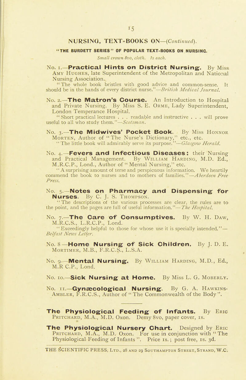 IS NURSING, TEXT=BOOKS ON—(Continued). THE BURDETT SERIES OF POPULAR TEXT-BOOKS ON NURSING. Small crown Svo, cloth, fs each. No. I.—Practical Hints on District Nursing^. By Miss Amy Hughes, late Superintendent of the Metropolitan and National Nursing Association. The whole book bristles with good advice and common-sense. It should be in the hands of every district nurse.—British Medical Journal. No. 2.—The Matron's Course. An Introduction to Hospital and Private Nursing. By Miss S. E. Orme, Lady Superintendent, London Temperance Hospital.  Short practical lectures . . . readable and instructive . . . will prove useful to all who study them.—Sco/smaji. No. 3.—The Mid wives' Pocket Book. By Miss Honnor Morten, Author of  The Nurse's Dictionary, etc., etc.  The little book will admirably serve its purpose.—Glasgow Herald. No. 4.—Fevers and In-fectious Diseases: their Nursing and Practical Management. By William Harding, M.D. Ed., M.R.C.P., Lond., Author of  Mental Nursing, etc.  A surprising amount of terse and perspicuous information. We heartily commend the book to nurses and to mothers of i?imS!i\&?,.—Aberdeen Free Press. No. 5.—Notes on Pharmacy and Dispensing for Nurses. By C. J. S. Thompson. The descriptions of the various processes are clear, the rules are to the point, and the pages are full of useful information.—Tke Hospital. No. 7.—The Care of Consumptives. By W. H. Daw, M.R.C.S., L.R.C.P., Lond.  Exceedingly helpful to those for whose use it is specially intended.— Belfast Netvs Letter. No. 8—Home Nursing of Sick Children. By J. D. E. Mortimer, M.B., F.R.C.S., L.S.A. No. 9.—Mental Nursing. By William Harding, M.D., Ed., M.R CP., Lond. No. 10.—Sick Nursing at Home. By Miss L. G. Moberly. No. II.—Gynaecological Nursing. By G. A. Hawkins- Ambler, F.R.C.S., Author of  The Commonwealth of the Body. The Physiological Feeding of infants. By Eric Pritchard, M.A., M.D. Oxon. Demy Svo, paper cover, is. The Physiological Nursery Chart. Designed by Eric Pritchard, M.A., M.D. Oxon. For use in conjunction with  The Physiological Feeding of Infants . Price is.; post free, is. 3d.