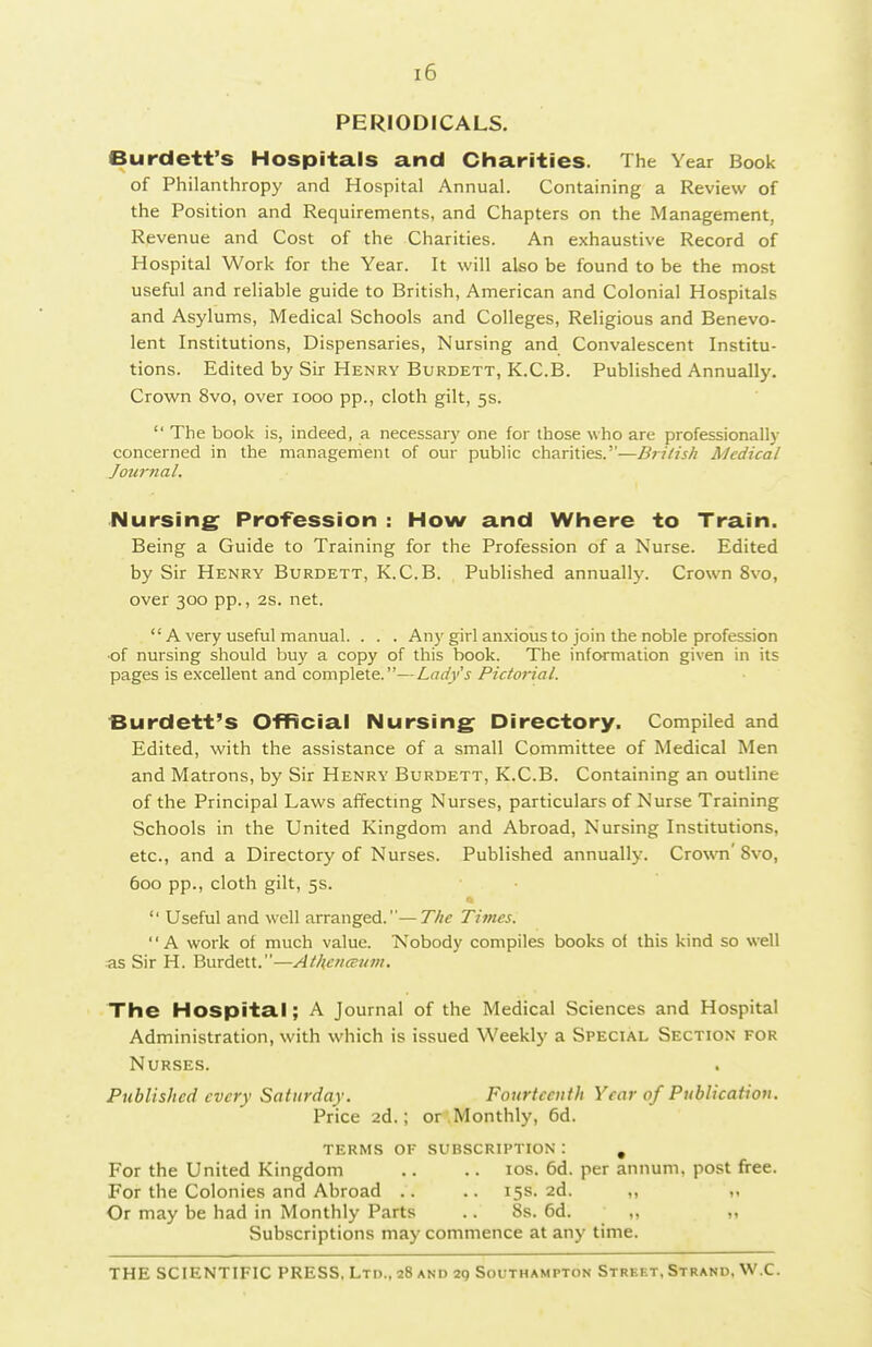 PERIODICALS. Burdett's Hospitals and Charities. The Year Book of Philanthropy and Hospital Annual. Containing a Review of the Position and Requirements, and Chapters on the Management, Revenue and Cost of the Charities. An exhaustive Record of Hospital Work for the Year. It will also be found to be the most useful and reliable guide to British, American and Colonial Hospitals and Asylums, Medical Schools and Colleges, Religious and Benevo- lent Institutions, Dispensaries, Nursing and Convalescent Institu- tions. Edited by Sir Henry Burdett, K.C.B. Published Annually. Crown 8vo, over looo pp., cloth gilt, 5s. The book is, indeed, a necessary one for those who are professionally concerned in the management of our public charities.—British Medical Joiwnal. Nursing Profession : How and Where to Train. Being a Guide to Training for the Profession of a Nurse. Edited by Sir Henry Burdett, K.C.B. PubHshed annually. Crown 8vo, over 300 pp., 2s. net. A very useful manual. . . . Any girl anxious to join the noble profession •of nursing should buy a copy of this book. The information given in its pages is excellent and complete.—Lady's Pictorial. Burdett's Official Nursing Directory. Compiled and Edited, with the assistance of a small Committee of Medical Men and Matrons, by Sir Henry Burdett, K.C.B. Containing an outline of the Principal Laws affecting Nurses, particulars of Nurse Training Schools in the United Kingdom and Abroad, Nursing Institutions, etc., and a Directory of Nurses. Published annually. Crown' 8vo, 600 pp., cloth gilt, 5s. Useful and well arranged.—The Times. A work of much value. 'Nobody compiles books of this kind so well as Sir H. Burdett.—AthencEum, The Hospital; A Journal of the Medical Sciences and Hospital Administration, with which is issued Weekly a Special Section for Nurses. Published every Saturday. Fourteenth Year of Publication. Price 2d.; or .Monthly, 6d. terms of subscription : , For the United Kingdom .. .. los. 6d. per annum, post free. For the Colonies and Abroad .. .. 15s. 2d. ,, Or may be had in Monthly Parts .. 8s. 6d. ,, Subscriptions may commence at any time.