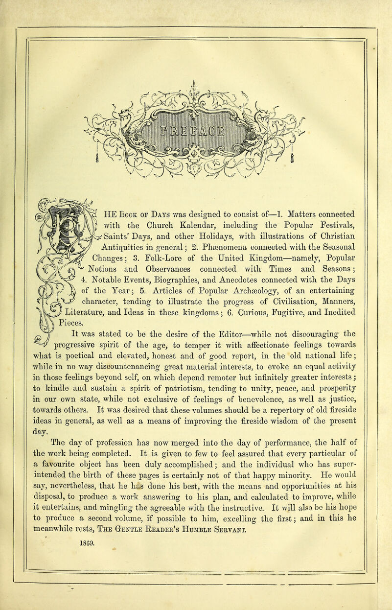 I HE Book of Days was designed to consist of—1. Matters connected witli the Churcli Kalendar, including the Popular Festivals, x::;^' Saints' Days, and other Holidays, with illustrations of Christian Antiquities in general; 2. Pha3nomena connected with the Seasonal Changes; 8. Folk-Lore of the United Kingdom—namely, Popular Notions and Observances connected with Times and Seasons; 4. Notable Events, Biographies, and Anecdotes connected with the Days of the Year; 5. Articles of Popular Archaeology, of an entertaining character, tending to illustrate the progress of Civilisation, Manners, Literature, and Ideas in these kingdoms; 6. Curious, Fugitive, and Inedited l\\ Pieces. jj It was stated to be the desire of the Editor—while not discouraging the progressive spirit of the age, to temper it with affectionate feelings towards what is poetical and elevated, honest and of good report, in the old national life; while in no way discountenancing great material interests, to evoke an equal activity in those feelings beyond self, on which depend remoter but infinitely greater interests; to kindle and sustain a spirit of patriotism, tending to unity, peace, and prosperity in our own state, while not exclusive of feelings of benevolence, as well as justice, towards others. It was desired that these volumes should be a repertory of old fireside ideas in general, as well as a means of improving the fireside wisdom of the present dav. The day of profession has now merged into the day of performance, the half of the work being completed. It is given to few to feel assured that every particular of a favourite object has been duly accomplished; and the individual who has super- intended the birth of these pages is certainly not of that happy minority. He would say, nevertheless, that he hus done his best, with the means and opportunities at his disposal, to produce a work answering to his plan, and calculated to improve, while it entertains, and mingling the agreeable with the instructive. It will also be his hope to produce a second volume, if possible to him, excelling the first; and in this he meanwhile rests. The Gtentle Reader's Humble Servant. 1869.