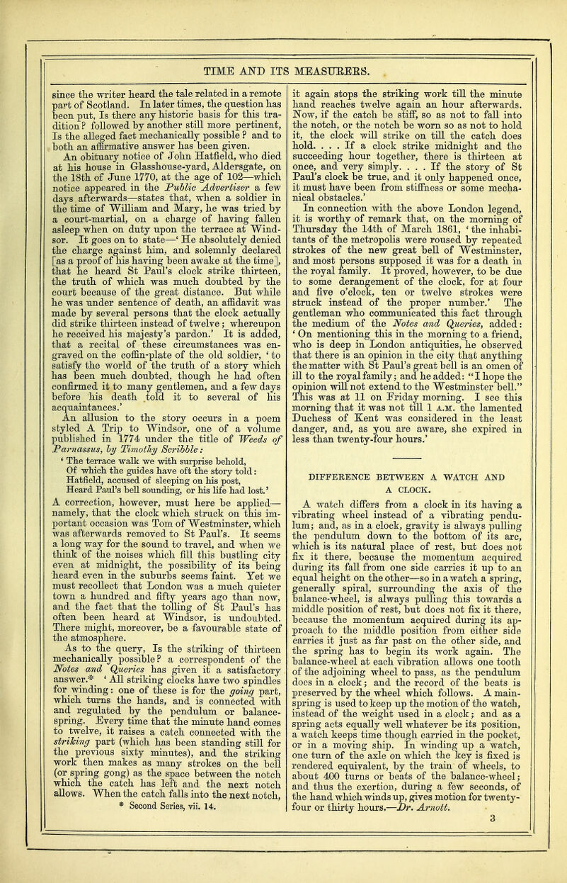 since tlie writer heard the tale related in a remote part of Scotland. In later times, the question has been put, Is there any historic basis for this tra- dition ? followed by another still more pertinent, Is the alleged fact mechanically possible ? and to both an affirmative answer has been given. An obituary notice of John Hatfield, who died at his house in Grlasshouse-yard, Aldersgate, on the 18th of June 1770, at the age of 102—which notice appeared in the Public Advertiser a few days afterwards—states that, when a soldier in the time of William and Mary, he was tried by a court-martial, on a charge of having fallen asleep when on duty upon the terrace at Wind- sor. It goes on to state—' He absolutely denied the charge against him, and solemnly declared [as a proof of his having been awake at the time], that he heard St Paiil's clock strike thirteen, the truth of which was much doubted by the court because of the great distance. But while he was under sentence of death, an affidavit was made by several persons that the clock actually did strike thirteen instead of twelve; whereupon he received his majesty's pardon.' It is added, that a recital of these circumstances was en- graved on the coffin-plate of the old soldier, ^ to satisfy the world of the truth of a story which has been much doubted, though he had often confirmed it to many gentlemen, and a few days before his death told it to several of his acquaintances.' An allusion to the story occurs in a poem styled A Trip to Windsor, one of a volume published in 1774 under the title of Weeds of Parnassus, hy Timothy Scribble: ' The terrace walk we with surprise behold, Of which the guides have oft the story told: Hatfield, accused of sleeping on his post, Heard Paul's beU sounding, or his life had lost.' A correction, however, must here be applied— namely, that the clock which struck on this im- portant occasion was Tom of Westminster, which was afterwards removed to St Paul's. It seems a long way for the sound to travel, and when we think of the noises which fill this bustling city even at midnight, the possibility of its being heard even in the suburbs seems faint. Yet we must recollect that London was a much quieter town a hundred and fifty years ago than now, and the fact that the tolling of St Paul's has often been heard at Windsor, is undoubted. There might, moreover, be a favourable state of the atmosphere. As to the query. Is the striking of thirteen mechanically possible? a correspondent of the Notes and Queries has given it a satisfactory answer.*_ ' AU striking clocks have two spindles for winding: one of these is for the going part, which turns the hands, and is connected with and regulated by the pendulum or balance- spring. Every time that the minute hand comes to twelve, it raises a catch connected with the striking part (which has been standing still for the previous sixty minutes), and the striking work then makes as many strokes on the bell (or spring gong) as the space between the notch which the catch has left and the next notch allows. When the catch falls into the next notch, * Second Series, vii. 14. it again stops the striking work till the minute hand reaches twelve again an hour afterwards. JSTow, if the catch be stifi*, so as not to fall into the notch, or the notch be worn so as not to hold it, the clock will strike on till the catch does hold. ... If a clock strike midnight and the succeeding hour together, there is thirteen at once, and very simply. ... If the story of St Paul's clock be true, and it only happened once, it must have been from stiffness or some mecha- nical obstacles.' In connection with the above London legend, it is worthy of remark that, on the morning of Thursday the 14th of March 1861, ' the inhabi- tants of the metropolis were roused by repeated strokes of the new great bell of Westminster, and most persons supposed it was for a death in the royal family. It proved, however, to be due to some derangement of the clock, for at four and five o'clock, ten or twelve strokes were struck instead of the proper number.' The gentleman who communicated this fact through the medium of the Notes and Queries, added: ' On mentioning this in the morning to a friend, who is deep in London antiquities, he observed that there is an opinion in the city that anything the matter with St Paul's great bell is an omen of ill to the royal family; and he added: I hope the opiaion will not extend to the Westminster bell. This was at 11 on Eriday morning, I see this morning that it was not till 1 a.m. the lamented Duchess of Kent was considered in the least danger, and, as you are aware, she expired in less than twenty-four hours.' DIFFERENCE BETWEEN A WATCH AND A CLOCK. A watch differs from a clock in its having a vibrating wheel instead of a vibrating pendu- lum; and, as in a clock, gravity is always pulling the pendulum down to the bottom of its arc, which is its natural place of rest, but does not fix it there, because the momentum acquired during its fall from one side carries it up to an equal height on the other—so in a watch a spring, generally spiral, surrounding the axis of tho balance-wheel, is always pulling this towards a middle position of rest, but does not fix it there, because the momentum acquired during its ap- proach to the middle position from either side carries it just as far past on the other side, and the spring has to begin its work agaia. The balance-wheel at each vibration allows one tooth of the adjoining wheel to pass, as the pendulum does in a clock; and the record of the beats is preserved by the wheel which follows. A main- spring is used to keep up the motion of the watch, instead of the weight used in a clock; and as a spring acts equally well whatever be its position, a watch keeps time though carried in the pocket, or in a moving ship. In winding up a watch, one turn of the axle on which the key is fixed is rendered equivalent, by the train of wheels, to about 400 turns or beats of the balance-wheel; and thus the exertion, during a few seconds, of the hand which winds up, gives motion for twenty- four or thirty hours.—Dr. Arnott.