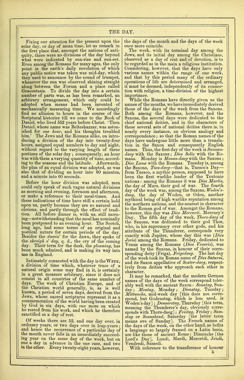 Fixing our attention for tlie present upon the solar day, or day of mean time, let us remark in the first place that, amongst the nations of anti- quity, there were no divisions of the day beyond what were indicated by sun-rise and sun-set. Even among the Eomans for many ages, the only point in the earth's daily revolution of which any public notice was taken was mid-day, which they used to announce by the sound of trumpet, whenever the sun was observed shining straight along between the Eorum and a place called GrsBcostasis. To divide the day into a certain number of parts was, as has been remarked, an arbitrary arrangement, which only could be adopted when means had been invented of mechanically measuring time. We accordingly find no allusion to hours in the course of the Scriptural histories till we come to the Book of Daniel, who lived 552 years before Christ. 'Then Daniel, whose name was Belteshazzar, was aston- ished for one Jiour, and his thoughts troubled him.' The Jews and the Romans alike, on intro- ducing a division of the day into twenty-four hours, assigned equal numbers to day and night, without regard to the varying length of these portions of the solar day ; consequently, an hour was with them a varying quantity of time, accord- ing to the seasons and the latitude. Afterwards, the plan of an equal division was adopted, as was also that of dividing an hour into 60 minutes, and a minute into 60 seconds. Before the hour division was adopted, men could only speak of such vague natural divisions as morning and evening, forenoon and afternoon, or make a reference to their rneal-times. And these indications of time have still a certain hold upon us, partly because they are so natural and obvious, and partly through the efiect of tradi- tion. All before dinner is, with us, still morn- ing—notwithstanding that the meal has nominally been postponed to an evening hour. The Scotch, long ago, had some terms of an original and poetical nature for certain periods of the day. Besides the dawin for the dawn, they spoke of the skreigh o day, q. d., the cry of the coming day. Their term for the dusk, the gloaming, has been much admired, and is making its way into use in England. Intimately connected with the day is the Week, a division of time which, whatever trace of a natural origin some may find in it, is certainly in a great measure arbitrary, since it does not consist in all countries of the same number of days. The week of Christian Europe, and of the Christian world generally, is, as is well known, a period of seven days, derived from the Jews, whose sacred scriptures represent it as a commemoration of the world having been created by Grod in six days, with one more on which he rested from his work, and which he therefore sanctified as a day of rest. Of weeks there are 52, and one day over, in ordinary years, or two days over in leap-years ; and hence the recurrence of a particular day of the month never falls in an immediately succeed- ing year on the same day of the week, but on one a day in advance in the one case, and two in the other. Every twenty-eight years, however, the days of the month and the days of the week once more coincide. The week, with its terminal day among the Jews, and its initial day among the Christians, observed as a day of rest and of devotion, is to be regarded as in the main a religious institution. Considering, however, that the days have only various names within the range of one week, and that by this period many of the ordinary operations of life are determined and arranged, it must be deemed, independently of its connec- tion with religion, a time-division of the highest importance. While the Romans have directly given us the names of the months, we have immediately derived those of the days of the week from the Saxons. Both among the Romans, however, and the Saxons, the several days were dedicated to the chief national deities, and in the characters of these several sets of national deities there is, in nearly every instance, an obvious analogy and correspondence ; so that the Roman names of the days have undergone little more than a transla- tion in the Saxon and consequently English names. Thus, the first day of the week is Sunnan- daeg with the Saxons; Dies Solis with the Ro- mans. Monday is Monan-daeg with, the Saxons ; Dies Dunce with the Romans. Tuesday is, among the Saxons, Tues-daeg—that is, Tuesco's Day— from Tuesco, a mythic person, supposed to have been the first warlike leader of the Teutonic nations : among the Romans it was Dies Martis, the day of Mars, their god of war. The fourth day of the week was, among the Saxons, Woden s- daeg, the day of Woden, or Oden, another mythical being of high warlike reputation among the northern nations, and the nearest in character to the Roman god of war. Amongst the Romans, however, this day was Dies Mercurii, Mercury's Day. The fifth day of the week, TJiors-daeg of the Saxons, was dedicated to their god Thor, who, in his supremacy over other gods, and his attribute of the Thunderer, corresponds very exactly with Jupiter, whose day this was {Dies Jovis) among the Romans. Friday, dedicated to Yenus among the Romans {Dies Veneris), was named by the Saxons, in honour of their corre- sponding deity (Friga), Frigedaeg. The last day of the week took its Roman name of Dies Saturni, and its Saxon appellative of Seater-daeg, respect- ively from deities who approach each other in character. It may be remarked, that the modern German names of the days of the week correspond toler- ably well with the ancient Saxon: Sonntag, Sun- day ; Montag, Monday; Dienstag, Tuesday; Mittwoche, mid-week day [this does noi corre- spond, but Godenstag, which is less used, is Woden's day] ; Donnerstag, Thursday [this term, meaning the Thunderer's day, obviously corre- sponds with Thors-daeg] ; Freitag, Friday; Sam- stag or Sonnahend, Saturday [the latter term means eve of Sunday]. The French names of the days of the week, on the other hand, as befits a language so largely framed on a Latin basis, are like those of ancient Rome: Dimanche [the Lord's Day], Lundi, Mardi, Mercredi, Jeudi, Yendredi, Samedi. With reference to the transference of honour