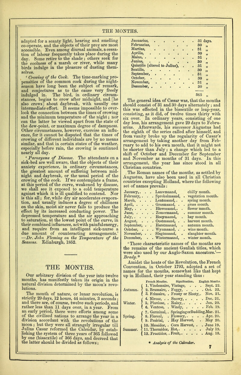 THE MONTHS. adapted for a scanty light, hearing and smelling co-operate, and the objects of their prey are most accessible. Even among diurnal animals, a cessa- tion of labour frequently takes place during the day. Some retire to the shade ; others seek for the coolness of a marsh or river, while many birds indulge in the pleasure of dusting them- selves. * Crowing of the Coch. The time-marking pro- pensities of the common cock during the night- season have long been the subject of remark, and conjectures as to the cause very freely indulged in. The bird, in ordinary circum- stances, begins to crow after midnight, and [he also crows] about daybreak, with usually one intermediate effort. It seems impossible to over- look the connection between the times of crowing and the minimum temperature of the night; nor can the latter be viewed apart from the state of the dew-point, or maximum degree of dampness. Other circiimstances, however, exercise an influ- ence, for it cannot be disputed that the times of crowing of different individuals are by no means similar, and that in certain states of the weather, especially before rain, the crowing is continued nearly all day. ' Paroxysms of Disease. The attendants on a sick-bed are well aware, that the objects of their anxiety experience, in ordinary circumstances, the greatest amount of suffering between mid- night and daybreak, or the usual period of the crowing of the cock. If we contemplate a frame, at this period of the curve, weakened by disease, we shall see it exposed to a cold temperature against which it is ill qualified to contend. JN'or is this all; for, while dry air accelerates evapora- tion, and usually induces a degree of chilliness on the skin, moist air never fails to produce the effect by its increased conducting power. The depressed temperature and the air approaching to saturation, at the lowest point of the curve, in their combined influences, act with painful energy, and require from an intelligent sick-nurse a due amount of counteracting arrangements.' —Dr. John Fleming on the Temperature of the Seasons. Edinburgh, 1852. THE MONTHS. Our arbitrary division of the year into twelve months, has manifestly taken its origin in the natural division determined by the moon's revo- lutions. The month of nature, or lunar revolution, is strictly 29 days, 12 hours, 44 minutes, 3 seconds ; and there are, of course, twelve such periods, and rather less than 11 days over, in a year. From an early period, there were efforts among some of the civilised nations to arrange the year in a division accordant with the revolutions of the moon ; but they were aU strangely irregular till Julius Csesar reformed the Calendar, by estab- lishing the system of three years of 365 followed by one (bissextile) of 366 days, and decreed that the latter should be divided as follows: Januarius, . . • « . 31 lays. Februarius, . , 30 }» Martius, . 31 Aprilis, ... * 30 » Maius, ..... . 31 Junius, .... Quintilis (altered to Julius), . 30 . 31 » Sextilis, .... 30 >> September, ... . 31 j> October, .... 30 }> November, .... . 31 jj December, .... 30 j> 365 The general idea of Caesar was, that the months should consist of 31 and 30 days alternately ; and this was effected in the bissextile or leap-year, consisting, as it did, of twelve times thirty with six over. In ordinary years, consisting of one day less, his arrangement gave 29 days to Febru- arius. Afterwards, his successor Augustus had the eighth of the series called after himself, and from vanity broke up the regularity of Csesar's arrangement by taking another day from Feb- ruary to add to his own month, that it might not be shorter than July; a change which led to a shift of October and December for September and ]November as months of 31 days. In this arrangement, the year has since stood in all Christian countries. . The Homan names of the months, as settled by Augustus, have also been used in all Christian countries excepting Holland, where the following set of names prevails: January,. . . Lauwmaand, chilly month. February, . . . Sprokelmaand, . vegetation month. March, . . . Lentmaand,. . . Grasmaand, . spring month. April, . . grass month. May, . . . . Blowmaand,. flower month. June, . . . . Zomermaand, . summer month. July, . . . . Hooymaand, hay month. August, Septemlaer, . , . Oostmaand, . . harvest month. . Herstmaand, . . Wynmaand, . autumn month. October, . . wine month. November, . Slagtmaand, , slaughter month. December, . Wintermaand, . winter month. ' These characteristic names of the months are the remains of the ancient Graulish titles, which were also used by our Anglo-Saxon ancestors.'— Amidst the heats of the Revolution, the French Convention, in October 1793, adopted a set of names for the months, somewhat like that kept up in Holland, their year standing thus : French Months. Signification. English Months. { ]. Vindemaire, Vintage, . . . Sept. 22. Autumn. < 2. Brumaire, . Foggy, .... Oct. 22. ( 3. Frimaire, . Frosty or Sleety,. Nov. 21. !4. Nivose, . . Snowy, .... Dec. 21. 5. Pluviose, . Rainy, . . . . Jan. 20. 6. Ventose, . Windy, .... Feb. 19. (7. Germinal, . SpringingorBudding,Mar. 21. 8. Floreal, . Flowery,.... Apr. 20. 9. Prairial, . Hay Harvest, . May 20. !10. Messidor, . Corn Harvest, . . June 19. 11. Thermidor, Hot, July 19. 12. Fructidor, . Fruit, Aug. 18. ♦ Analysis of the Calendar,