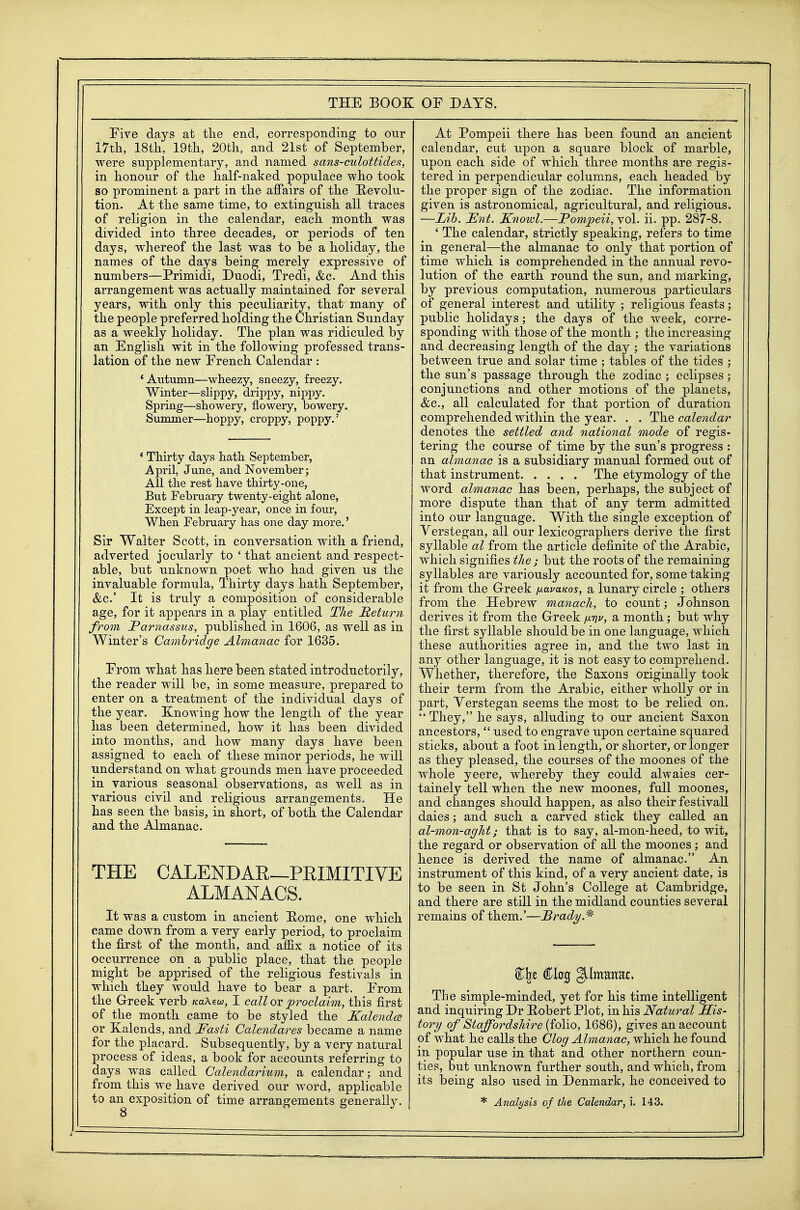 Five days at tlie end, corresponding to our 17tli, 18th, 19th, 20th, and 21at of September, were supplementary, and named sans-culottides, in honour of the half-naked populace who took so prominent a part in the affairs of the Revolu- tion. At the same time, to extinguish all traces of religion in the calendar, each month was divided into three decades, or periods of ten days, whereof the last was to be a holiday, the names of the days being merely expressive of numbers—Primidi, Duodi, Tredi, &c. And this arrangement was actually maintained for several years, with only this peculiarity, that many of the people preferred holding the Christian Sunday as a weekly holiday. The plan was ridiculed by an English wit in the following professed trans- lation of the new French Calendar : 'Autumn—wheezy, sneezy, freezy. Winter—slippy, drippy, nippy. Spring—showery, flowery, bowery. Summer—hoppy, croppy, poppy.' * Thirty days hath September, April, June, and November; All the rest have thirty-one, But February twenty-eight alone, Except in leap-year, once in four. When February has one day more.' Sir Walter Scott, in conversation with a friend, adverted jocularly to ' that ancient and respect- able, but unknown poet who had given us the invaluable formula, Thirty days hath September, &LC.' It is truly a composition of considerable age, for it appears in a play entitled The Return from JParnassus, published in 1606, as well as in Winter's Cambridge Almanac for 1635. From what has here beeii stated introduetorily, the reader will be, in some measure, prepared to enter on a treatment of the individual days of the year. Knowing how the length of the year has been determined, how it has been divided into months, and how many days have been assigned to each of these minor periods, he will understand on what grounds men have proceeded in various seasonal observations, as well as in various civil and religious arrangements. He has seen the basis, in short, of both the Calendar and the Almanac. THE CALENDAR—PRIMITIVE ALMANACS. It was a custom in ancient E-ome, one which came down from a very early period, to proclaim the first of the month, and affix a notice of its occurrence on a public place, that the people might be apprised of the religious festivals in which they would have to bear a part. From the Greek verb /caAew, I call ot jproclaim, this first of the month came to be styled the Kalenda; or Kalends, and Fasti Calendares became a name for the placard. Subsequently, by a very natural process of ideas, a book for accounts referring to days was called Calendarium, a calendar; and from this we have derived our word, applicable to an exposition of time arrangements generally. At Pompeii there has been found an ancient calendar, cut upon a square block of marble, upon each side of which three months are regis- tered in perpendicular columms, each headed by the proper sign of the zodiac. The information given is astronomical, agricultural, and religious. —Lib. Ent. Knoivl.—Pompeii, vol. ii. pp. 287-8, ' The calendar, strictly speaking, refers to time in general—the almanac to only that portion of time which is comprehended in the annual revo- lution of the earth round the sun, and marking, by previous computation, numerous particulars of general interest and utility ; religious feasts; public holidays; the days of the week, corre- sponding with those of the month ; the increasing and decreasing length of the day ; the variations between true and solar time ; tables of the tides ; the sun's passage through the zodiac ; eclipses ; conjunctions and other motions of the planets, &c., all calculated for that portion of duration comprehended within the year. . . The calendar denotes the settled and national mode of regis- tering the course of time by the sun's progress : an almanac is a subsidiary manual formed out of that instrument The etymology of the word almanac has been, perhaps, the subject of more dispute than that of any term admitted into our language. With the single exception of Verstegan, all our lexicographers derive the first syllable al from the article definite of the Arabic, which signifies the; but the roots of the remaining syllables are variously accounted for, some taking it from the Greek /xavaKos, a lunary circle ; others from the Hebrew manach, to count; Johnson derives it from the Greek /xw, a month; but why the first syllable should be in one language, which these authorities agree in, and the two last in a,ny other language, it is not easy to comprehend. Whether, therefore, the Saxons originally took their term from the Arabic, either wholly or in part, Yerstegan seems the most to be relied on.  They, he says, alluding to our ancient Saxon ancestors,  used to engrave upon certaine squared sticks, about a foot in length, or shorter, or longer as they pleased, the courses of the moones of the whole yeere, whereby they could alwaies cer- tainely tell when the new moones, full moones, and changes should happen, as also their festival! dales; and such a carved stick they called an al-mon-aght; that is to say, al-mon-heed, to wit, the regard or observation of all the moones ; and hence is derived the name of almanac. An instrument of this kind, of a very ancient date, is to be seen in St John's College at Cambridge, and there are still in the midland counties several remains of them.'—Brady. The simple-minded, yet for his time intelligent and inquiring Dr Eobert Plot, in his Natural His- tory of Staffordshire {io\\o, 1686), gives an account of what he calls the Clog Almanac, which he found in popular use in that and other northern coun- ties, but unknown further south, and which, from its being also used in Denmark, he conceived to * Analysis of the Calendar, i. 143.