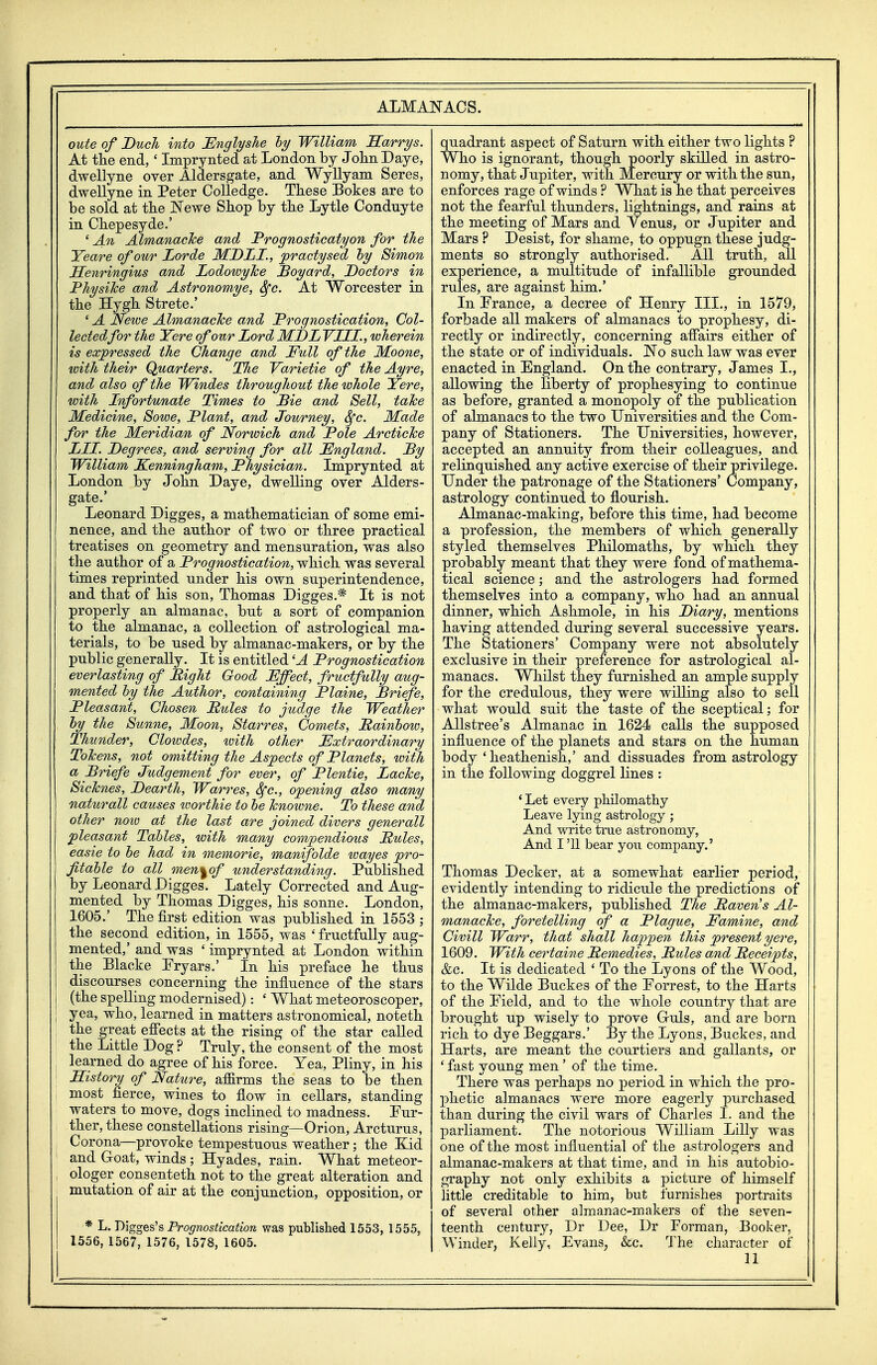 oute of Ducli into Englyshe hy William Sarrys. At tlie end,' Imprynted at London by John Daye, dwellyne over Aldersgate, and Wyllyam Seres, dwellyne in Peter Colledge. These Bokes are to be sold at the Newe Shop by the Lytle Conduyte in Chepesyde.' ' An Almanacke and Prognosticatyon for the Yeare of our Lorde MDLI., practysed hy Simon JSenringius and LodoioyTce Boyard, Doctors in PJiysilce and Astronomye, Sfc. At Worcester in the Hygh Strete.' ' A Newe Almanacke and Prognostication, Col- lectedfor the Yere of our Lord MDLYIII., wherein is expressed the Change and Full of the Moone, with their Quarters. The Yarietie of the Ayre, and also of the Windes throughout the whole Yere, with Infortunate Times to Pie and Sell, taTce Medicine, Sowe, Plant, and Journey, Sfc. JKade for the Meridian of Norwich and Pole Arctiche LIT. Degrees, and serving for all England. Py William Kenningham, Physician. Imprynted at London by John Daye, dwelling over Aiders- gate.' Leonard Digges, a mathematician of some emi- nence, and the anthor of two or three practical treatises on geometry and mensuration, was also the author of a Prognostication, which was several times reprinted under his own superintendence, and that of his son, Thomas Digges.* It is not properly an almanac, but a sort of companion to the almanac, a collection of astrological ma- terials, to be used by almanac-makers, or by the public generally. It is entitled 'A Prognostication everlasting of Bight Good Effect, fructfully aug- mented hy the Author, containing Plains, Briefe, Pleasant, Chosen Pules to judge the Weather hy the Sunne, Moon, Starres, Comets, Painhow, Thunder, Clowdes, %oith other Extraordinary ToTcens, not omitting the Aspects of Planets, with a Briefe Judgement for ever, of Plentie, JLacTce, SicTcnes, Dearth, Warres, Sfc, opening also many naturall causes toorthie to he Tcnowne. To these and other now at the last are joined divers generall pleasant Tables, with many compendious Pules, easie to he had in memorie, manifolde to ayes pro- fitahle to all men<^of understanding. Published by Leonard Digges. Lately Corrected and Aug- mented by Thomas Digges, his sonne. London, 1605.' The first edition was published in 1553 ; the second edition, in 1555, was ' fructfully aug- mented,' and was ' imprynted at London within the Blacke Pryars.' In his preface he thus discourses concerning the influence of the stars (the spelling modernised): ' What meteoroscoper, yea, who, learned in matters astronomical, noteth the great effects at the rising of the star called the Little Dog ? Truly, the consent of the most learned do agree of his force. Yea, Pliny, in his History of Nature, affirms the seas to be then most fierce, wines to flow in cellars, standing waters to move, dogs inclined to madness. Fur- ther, these constellations rising—Orion, Arcturus, Corona—provoke tempestuous weather; the Kid and Groat, winds ; Hyades, rain. What meteor- ologer consenteth not to the great alteration and mutation of air at the conjunction, opposition, or * L. Digges's Prognostication was published 1553, 1555, 1556, 1567, 1576, 1578, 1605. quadrant aspect of Saturn with either two lights ? Who is ignorant, though poorly skilled in astro- nomy, that Jupiter, with Mercury or with the sun, enforces rage of winds ? What is he that perceives not the fearful thunders, lightnings, and rains at the meeting of Mars and Yenus, or Jupiter and Mars ? Desist, for shame, to oppugn these judg- ments so strongly authorised. All truth, all experience, a multitude of infallible grounded rules, are against him.' In France, a decree of Henry III., in 1579, forbade all makers of almanacs to prophesy, di- rectly or indirectly, concerning affairs either of the state or of individuals. No such law was ever enacted in England. On the contrary, James I., allowing the liberty of prophesying to continue as before, granted a monopoly of the publication of almanacs to the two Universities and the Com- pany of Stationers. The Universities, however, accepted an annuity from their colleagues, and relinquished any active exercise of their privilege. Under the patronage of the Stationers' Company, astrology continued to flourish. Almanac-making, before this time, had become a profession, the members of which generally styled themselves Philomaths, by which they probably meant that they were fond of mathema- tical science; and the astrologers had formed themselves into a company, who had an annual dinner, which Ashmole, in his Diary, mentions having attended during several successive years. The Stationers' Company were not absolutely exclusive in their preference for astrological al- manacs. Whilst they furnished an ample supply for the credulous, they were willing also to sell what would suit the taste of the sceptical; for Allstree's Almanac in 1624 calls the supposed influence of the planets and stars on the human body ' heathenish,' and dissuades from astrology in the following doggrel lines : ' Let every philomathy Leave lying astrology; And write true astronomy, And I '11 bear you company.' Thomas Decker, at a somewhat earlier period, evidently intending to ridicule the predictions of the almanac-makers, published The Pavens Al- manacke, foretelling qf a Plague, Famine, and Civill Warr, that shall happen this present yere, 1609. With certaine Pemedies, Rules and Receipts, &c. It is dedicated ' To the Lyons of the Wood, to the Wilde Buckes of the Forrest, to the Harts of the Field, and to the whole country that are brought up wisely to prove Guls, and are born rich to dye Beggars.' By the Lyons, Buckes, and Harts, are meant the courtiers and gallants, or ' fast young men' of the time. There was perhaps no period in which the pro- phetic almanacs were more eagerly purchased than during the civil wars of Charles I. and the parliament. The notorious William Lilly was one of the most influential of the astrologers and almanac-makers at that time, and in his autobio- graphy not only exhibits a picture of himself little creditable to him, but furnishes portraits of sevei'al other almanac-makers of the seven- teenth century, Dr Dee, Dr Forman, Booker, Winder, Kelly, Evans, &c. The character of