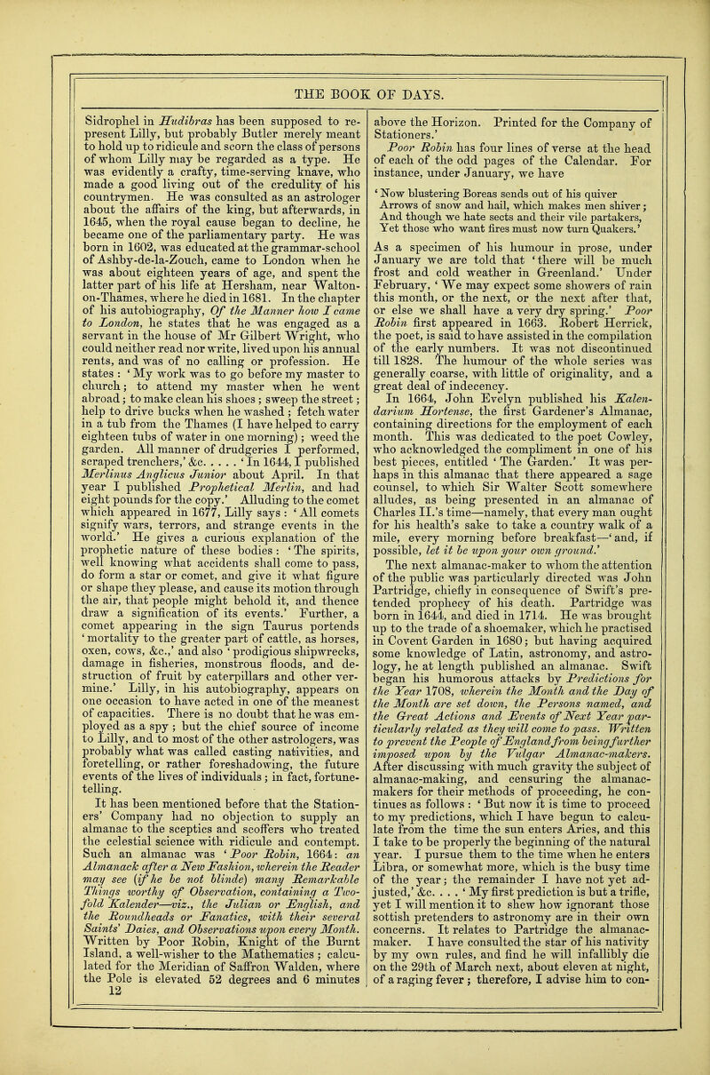 Sidropliel in Hudibras has been supposed to re- present Lilly, but probably Butler merely meant to hold up to ridicule and scorn the class of persons of whom Lilly may be regarded as a type. He was evidently a crafty, time-serving knave, who made a good living out of the credulity of his countrymen. He was consulted as an astrologer about the affairs of the king, but afterwards, in 1645, when the royal cause began to decline, he became one of the parliamentary party. He was born in 1602, was educated at the grammar-school of Ashby-de-la-Zouch, came to London when he was about eighteen years of age, and spent the latter part of his life at Hersham, near Walton- on-Thames, where he died in 1681. In the chapter of his autobiography. Of the Manner Jiow I came to London, he states that he was engaged as a servant in the house of Mr Gilbert Wright, who could neither read nor write, lived upon his annual rents, and was of no calling or profession. He states : ' My work was to go before my master to church; to attend my master when he went abroad; to make clean his shoes ; sweep the street; help to drive bucks when he washed ; fetch water in a tub from the Thames (I have helped to carry eighteen tubs of water in one morning); weed the garden. All manner of drudgeries I performed, scraped trenchers,' &c 'In 1644,1 published 3£erlinus Anglicus Junior about April. In that year I published Proj^lietical Merlin, and had eight pounds for the copy.' AUuding to the comet which appeared in 1677, Lilly says : * All comets signify wars, terrors, and strange events in the world.' He gives a curious explanation of the prophetic nature of these bodies : ' The spirits, well knowing what accidents shall come to pass, do form a star or comet, and give it what figure or shape they please, and cause its motion through the air, that people might behold it, and thence draw a signification of its events.' Further, a comet appearing in the sign Taurus portends ' mortality to the greater part of cattle, as horses, oxen, cows, &c.,' and also ' prodigious shipwrecks, damage in fisheries, monstrous floods, and de- struction of fruit by caterpillars and other ver- mine.' Lilly, in his autobiography, appears on one occasion to have acted in one of the meanest of capacities. There is no doubt that he was em- ployed as a spy ; but the chief source of income to Lilly, and to most of the other astrologers, was probably what was called casting nativities, and foretelling, or rather foreshadowing, the future events of the lives of individuals ; in fact, fortune- telling. It has been mentioned before that the Station- ers' Company had no objection to supply an almanac to the sceptics and scoffers who treated the celestial science with ridicule and contempt. Such an almanac was ' Poor Rohin, 1664: an Almanack after a New Fashion, wherein the Reader may see [if he he not hlinde) many RemarTcahle Things worthy of Observation, containing a Two- fold Kalender—viz., the Julian or English, and the Roundheads or Fanatics, with their several Saints' Daies, and Observations upon every Month. Written by Poor Eobin, Knight of the Burnt Island, a well-wisher to the Mathematics ; calcu- lated for the Meridian of Saffron Walden, where the Pole is elevated 52 degrees and 6 minutes 12 above the Horizon. Printed for the Company of Stationers.' Poor Robin has four lines of verse at the head of each of the odd pages of the Calendar. For instance, under January, we have * Now blustering Boreas sends out of his quiver Arrows of snow and hail, which makes men shiver; And though we hate sects and their vile partakers. Yet those who want fires must now turn Quakers.' As a specimen of his humour in prose, under January we are told that 'there will be much frost and cold weather in G-reenland.' Under February, ' We may expect some showers of rain this month, or the next, or the next after that, or else we shall have a very dry spring.' Poor Robin first appeared in 1663. Bobert Herrick, the poet, is said to have assisted in the compilation of the early numbers. It was not discontinued till 1828. The humour of the whole series was generally coarse, with little of originality, and a great deal of indecency. In 1664, John Evelyn published his Kalen- darium JBEortense, the first Gardener's Almanac, containing directions for the employment of each month. This was dedicated to the poet Cowley, who acknowledged the compliment in one of his best pieces, entitled ' The Garden.' It was per- haps in this almanac that there appeared a sage counsel, to which Sir Walter Scott somewhere alludes, as being presented in an almanac of Charles II.'s time—namely, that every man ought for his health's sake to take a country walk of a mile, every morning before breakfast—'and, if possible, let it be upon your own ground.' The next almanac-maker to whom the attention of the public was particularly directed was John Partridge, chiefiy in consequence of Swift's pre- tended prophecy of his death. Partridge was born in 1644, and died in 1714. He was brought up to the trade of a shoemaker, which he practised in Covent Garden in 1680; but having acquired some knowledge of Latin, astronomy, and astro- logy, he at length published an almanac. Swift began his humorous attacks by Predictions for the Year 1708, wherein the Month and the Day of the Month are set down, the Persons named, and the Great Actions and Events of Next Year 'par- ticularly related as they will come to pass. Written to prevent the People of England from being further imposed upon by the Vulgar Almanac-malcers. After discussing with much gravity the subject of almanac-making, and censuring the almanac- makers for their methods of proceeding, he con- tinues as follows : ' But now it is time to proceed to my predictions, which I have begun to calcu- late from the time the sun enters Aries, and this I take to be properly the beginning of the natural year. I pursue them to the time when he enters Libra, or somewhat more, which is the busy time of the year; the remainder I have not yet ad- justed,' &c. . . . ' My first prediction is but a trifle, yet I will mention it to shew how ignorant those sottish pretenders to astronomy are in their own concerns. It relates to Partridge the almanac- maker. I have consulted the star of his nativity by my own rules, and find he will infallibly die on the 29th of March next, about eleven at night, of a raging fever; therefore, I advise him to con-