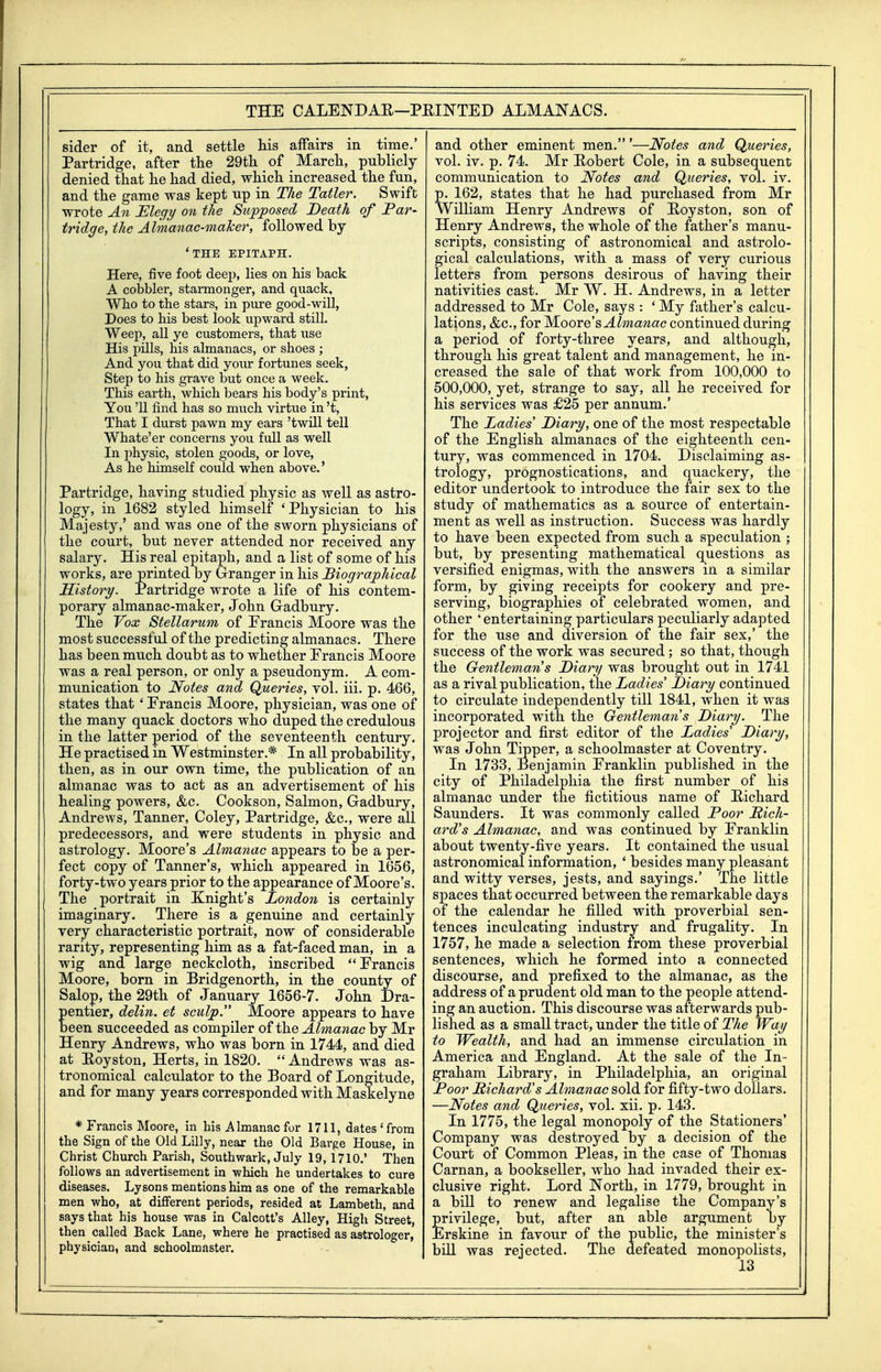 THE CALENDAR—PEINTED ALMANACS. sider of it, and settle his affairs in time.' Partridge, after the 29th of March, publicly denied that he had died, which increased the fun, and the game was kept up in The Tatler. Swift wrote An JElegy on the Supposed Death of Par- tridge, the Almanac-maker, followed by 'THE EPITAPH. Here, five foot deej), lies on his back A cobbler, starmonger, and quack. Who to the stars, in pure good-will, Does to his best look upward still. Weep, all ye customers, that use His pills, his almanacs, or shoes ; And you that did your fortunes seek. Step to his grave but once a week. This earth, which bears his body's print, You '11 find has so much virtue in't. That I durst pawn my ears 'twUl tell Whate'er concerns you full as well In physic, stolen goods, or love, As he himself could when above.' Partridge, having studied physic as well as astro- logy, in 1682 styled himself 'Physician to his Majesty,' and was one of the sworn physicians of the court, but never attended nor received any salary. His real epitaph, and a list of some of his works, are printed by Granger in his Biographical History. Partridge wrote a life of his contem- porary almanac-maker, John Gadbury. The Vox Stellarum of Erancis Moore was the most successful of the predicting almanacs. There has been much doubt as to whether Francis Moore was a real person, or only a pseudonym. A com- munication to Notes and Queries, vol. iii. p. 466, states that ' Francis Moore, physician, was one of the many quack doctors who duped the credulous in the latter period of the seventeenth century. He practised in Westminster.* In all probability, then, as in our own time, the publication of an almanac was to act as an advertisement of his healing powers, &c. Cookson, Salmon, Gadbury, Andrews, Tanner, Coley, Partridge, &c., were all predecessors, and were students in physic and astrology. Moore's Almanac appears to be a per- fect copy of Tanner's, which appeared in 1656, forty-two years prior to the appearance of Moore's. The portrait in Knight's London is certainly imaginary. There is a genuine and certainly very characteristic portrait, now of considerable rarity, representing him as a fat-faced man, in a wig and large neckcloth, inscribed Francis Moore, born in Bridgenorth, in the county of Salop, the 29th of January 1656-7. John Dra- entier, delin. et sculp. Moore appears to have een succeeded as compiler of the Almanac by Mr Henry Andrews, who was born in 1744, and died at Eoyston, Herts, in 1820.  Andrews was as- tronomical calculator to the Board of Longitude, and for many years corresponded with Maskelyne * Francis Moore, in his AImanacfor 1711, dates'from the Sign of the Old Lilly, near the Old Barge House, in Christ Church Parish, Southwark, July 19,1710.' Then follows an advertisement in which he undertakes to cure diseases. Lysons mentions him as one of the remarkable men who, at different periods, resided at Lambeth, and says that his house was in Calcott's Alley, High Street, then called Back Lane, where he practised as astrologer, physician, and schoolmaster. and other eminent men.'—Notes and Queries, vol. iv. p. 74. Mr Hobert Cole, in a subsequent communication to Notes and Queries, vol. iv. p. 162, states that he had purchased from Mr William Henry Andrews of Boyston, son of Henry Andrews, the whole of the father's manu- scripts, consisting of astronomical and astrolo- gical calculations, with a mass of very curious letters from persons desirous of having their nativities cast. Mr W. H, Andrews, in a letter addressed to Mr Cole, says : ' My father's calcu- lations, &c., for Almanac continued during a period of forty-three years, and although, through his great talent and management, he in- creased the sale of that work from 100,000 to 500,000, yet, strange to say, all he received for his services was £25 per annum.' The Ladies' Diary, one of the most respectable of the English almanacs of the eighteenth cen- tury, was commenced in 1704. Disclaiming as- trology, prognostications, and quackery, the editor undertook to introduce the fair sex to the study of mathematics as a source of entertain- ment as well as instruction. Success was hardly to have been expected from such a speculation ; but, by presenting mathematical questions as versified enigmas, with the answers in a similar form, by giving receipts for cookery and pre- serving, biographies of celebrated women, and other ' entertaining particulars peculiarly adapted for the use and diversion of the fair sex,' the success of the work was secured; so that, though the Gentleman's Diary was brought out in 1741 as a rival publication, the Ladies' Diary continued to circulate independently till 1841, when it was incorporated with the Gentleman's Diary. The projector and first editor of the Ladies' Diary, was John Tipper, a schoolmaster at Coventry. In 1733, Benjamin Franklin published in the city of Philadelphia the first number of his almanac under the fictitious name of Bichard Saunders. It was commonly called Poor Rich- ard's Almanac, and was continued by Franklin about twenty-five years. It contained the usual astronomical information, ' besides many pleasant and witty verses, jests, and sayings.' The little spaces that occurred between the remarkable days of the calendar he filled with proverbial sen- tences inculcating industry and frugality. In 1757, he made a selection from these proverbial sentences, which he formed into a connected discourse, and prefixed to the almanac, as the address of a prudent old man to the people attend- ing an auction. This discourse was afterwards pub- lished as a small tract, under the title of The Way to Wealth, and had an immense circulation in America and England. At the sale of the In- graham Library, in Philadelphia, an original Poor Richard's Almanac sold for fifty-two dollars. —Notes and Queries, vol. xii. p. 143. In 1775, the legal monopoly of the Stationers' Company was destroyed by a decision of the Court of Common Pleas, in the case of Thomas Carnan, a bookseller, who had invaded their ex- clusive right. Lord North, in 1779, brought in a bill to renew and legalise the Company's privilege, but, after an able argument by Erskine in favour of the public, the minister's bill was rejected. The defeated monopolists,